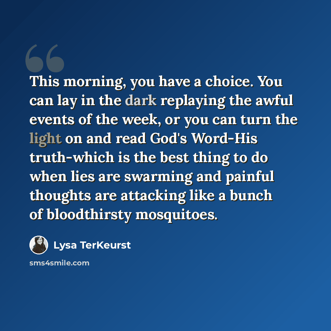 “This morning, you have a choice. You can lay in the dark replaying the awful events of the week, or you can turn the light on and read God's Word-His truth-which is the best thing to do when lies are swarming and painful thoughts are attacking like a bunch of bloodthirsty mosquitoes.” quote by Lysa TerKeurst
