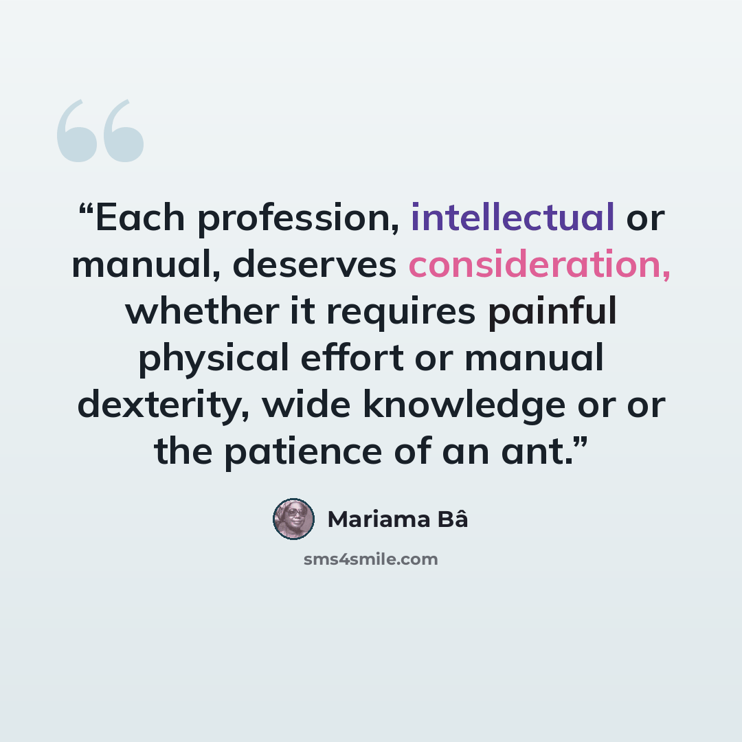 “Each profession, intellectual or manual, deserves consideration, whether it requires painful physical effort or manual dexterity, wide knowledge or or the patience of an ant.” quote by Mariama Bâ