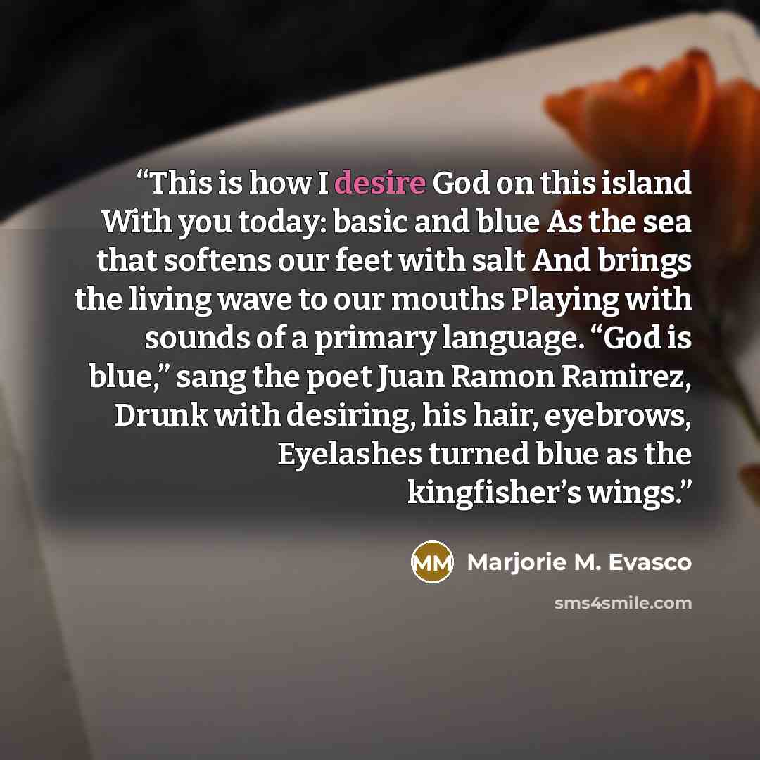 “This is how I desire God on this island With you today: basic and blue As the sea that softens our feet with salt And brings the living wave to our mouths Playing with sounds of a primary language. “God is blue,” sang the poet Juan Ramon Ramirez, Drunk with desiring, his hair, eyebrows, Eyelashes…” quote by Marjorie M. Evasco
