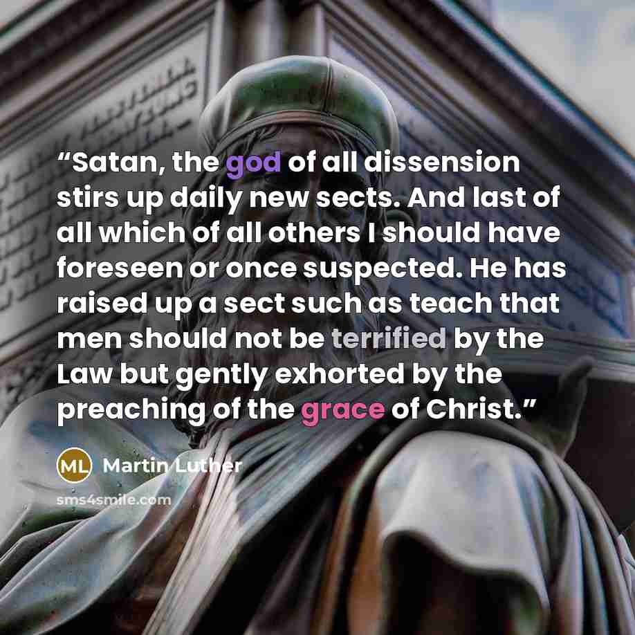 “Satan, the god of all dissension stirs up daily new sects. And last of all which of all others I should have foreseen or once suspected. He has raised up a sect such as teach that men should not be terrified by the Law but gently exhorted by the preaching of the grace of Christ.” quote by Martin Luther