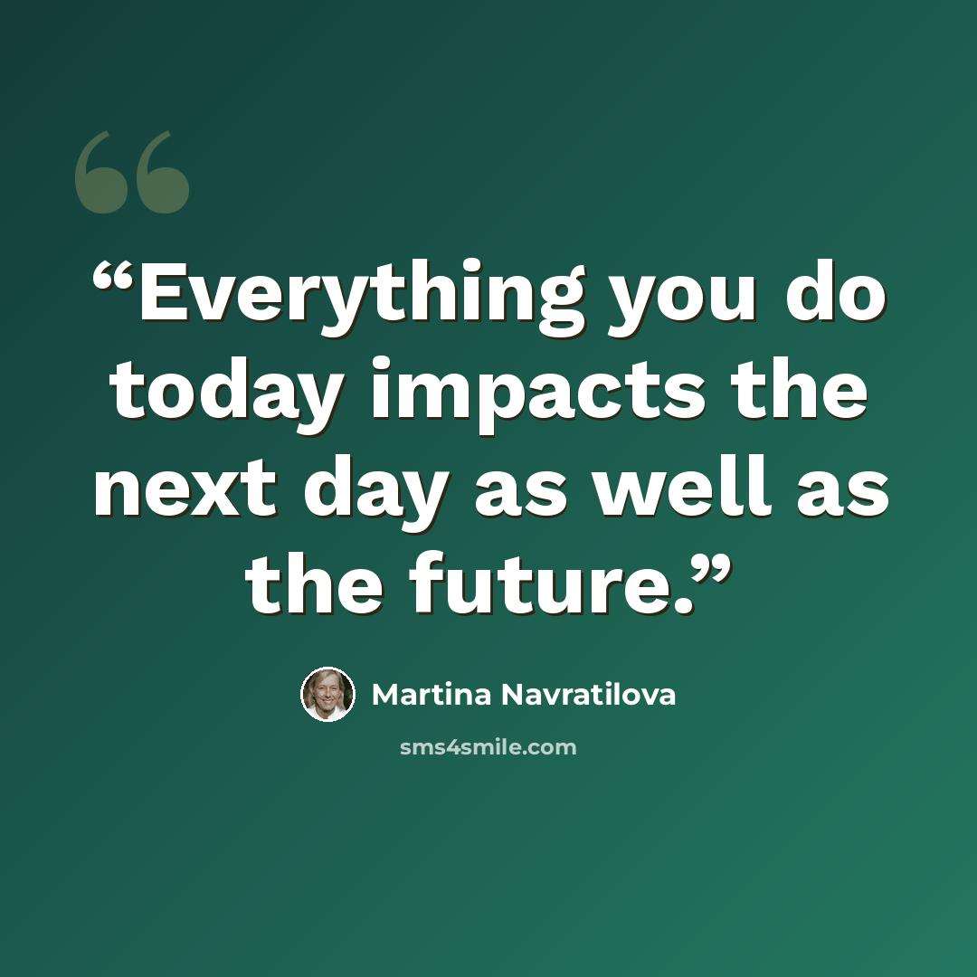 “Everything you do today impacts the next day as well as the future.” quote by Martina Navratilova