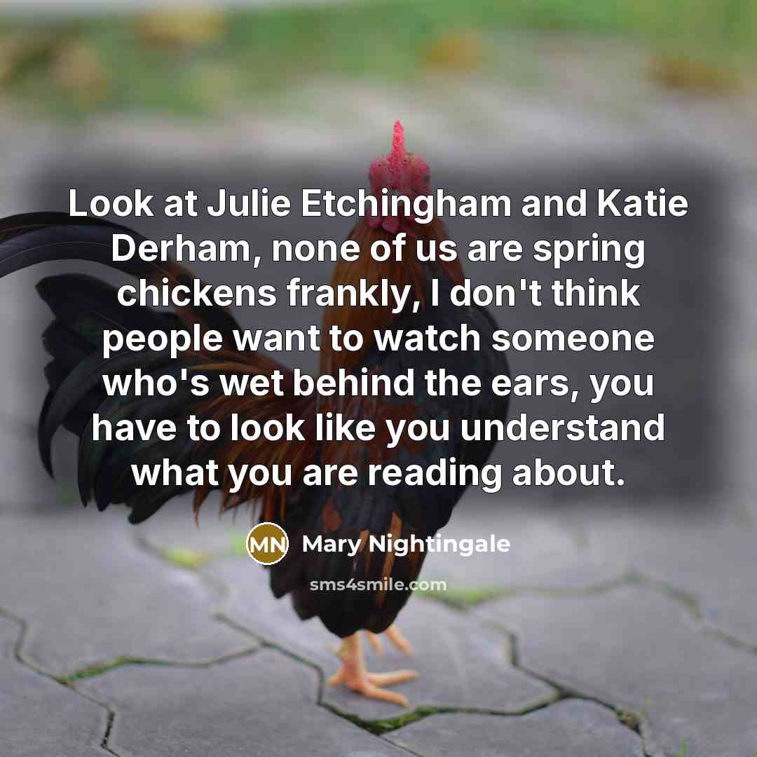 “Look at Julie Etchingham and Katie Derham, none of us are spring chickens frankly, I don't think people want to watch someone who's wet behind the ears, you have to look like you understand what you are reading about.” quote by Mary Nightingale