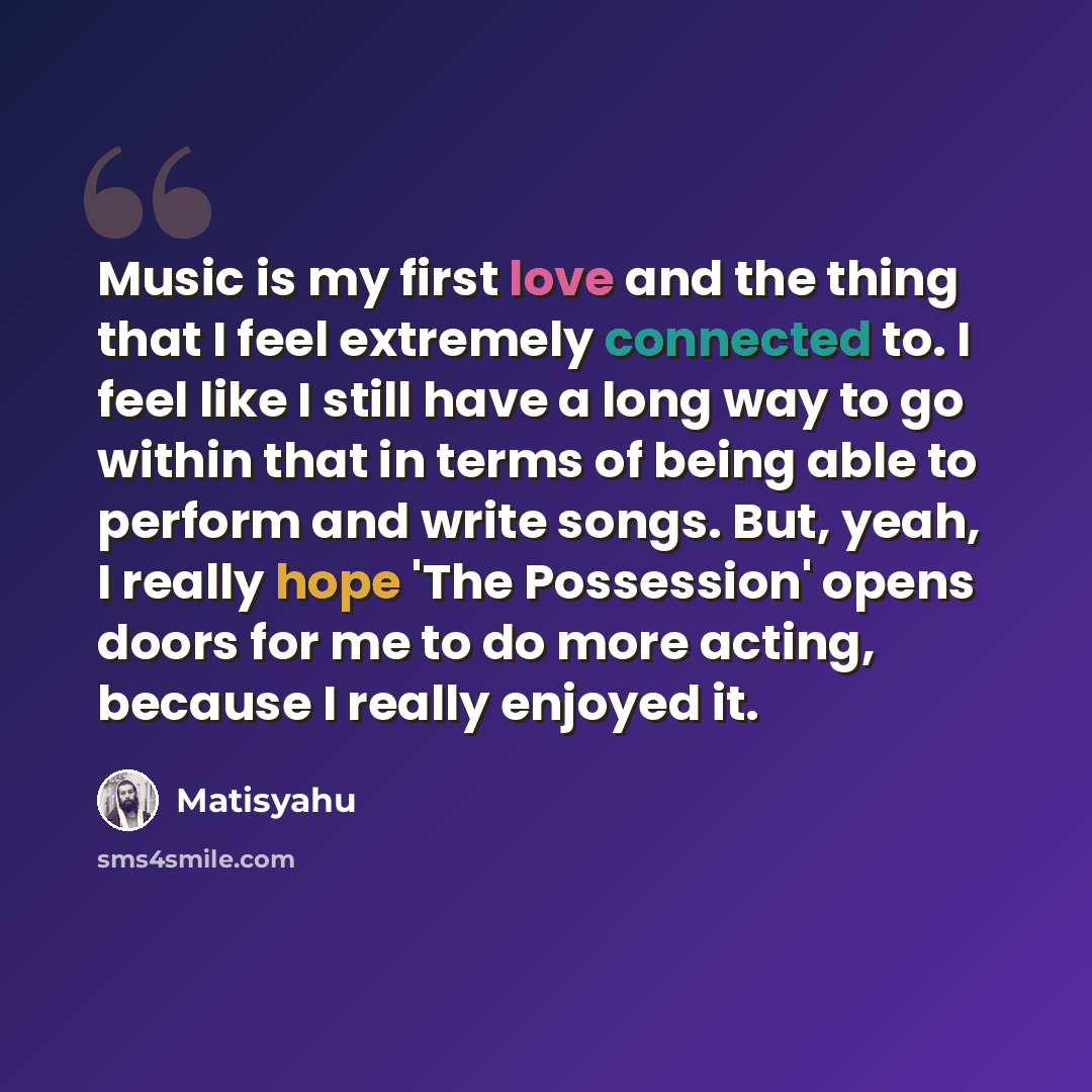 “Music is my first love and the thing that I feel extremely connected to. I feel like I still have a long way to go within that in terms of being able to perform and write songs. But, yeah, I really hope 'The Possession' opens doors for me to do more acting, because I really enjoyed it.” quote by Matisyahu