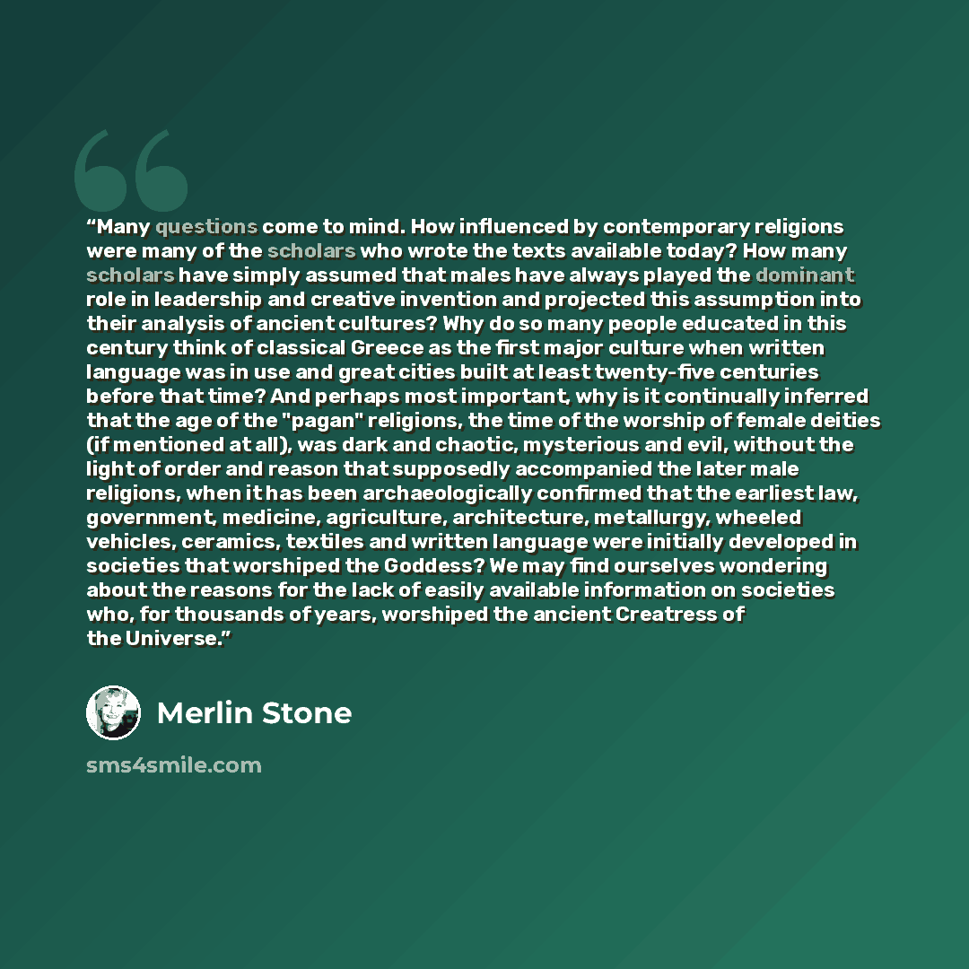 “Many questions come to mind. How influenced by contemporary religions were many of the scholars who wrote the texts available today? How many scholars have simply assumed that males have always played the dominant role in leadership and creative invention and projected this assumption into their…” quote by Merlin Stone