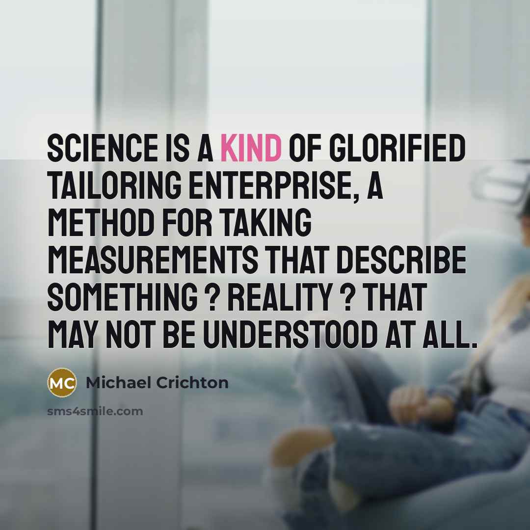 “Science is a kind of glorified tailoring enterprise, a method for taking measurements that describe something ? reality ? that may not be understood at all.” quote by Michael Crichton