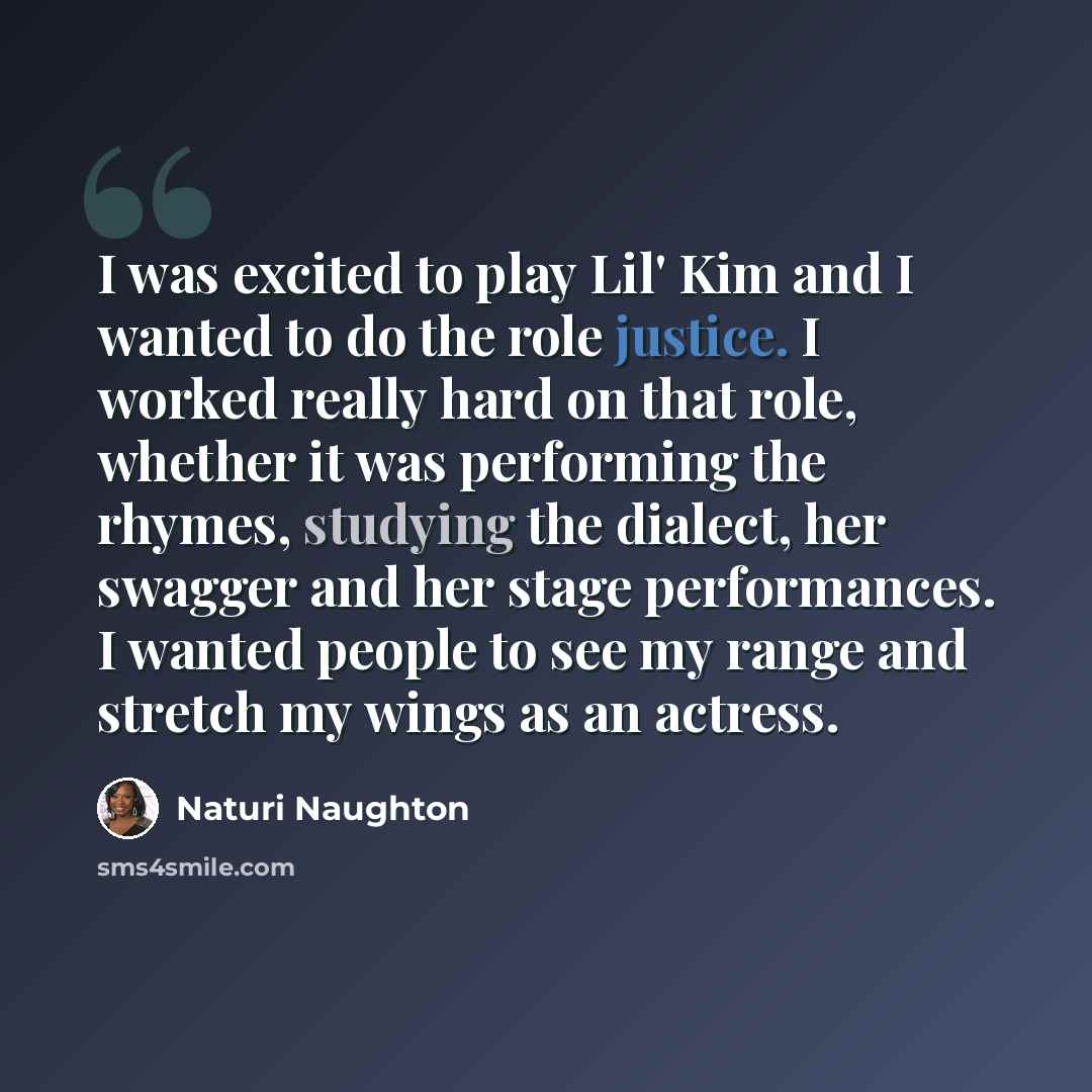 “I was excited to play Lil' Kim and I wanted to do the role justice. I worked really hard on that role, whether it was performing the rhymes, studying the dialect, her swagger and her stage performances. I wanted people to see my range and stretch my wings as an actress.” quote by Naturi Naughton