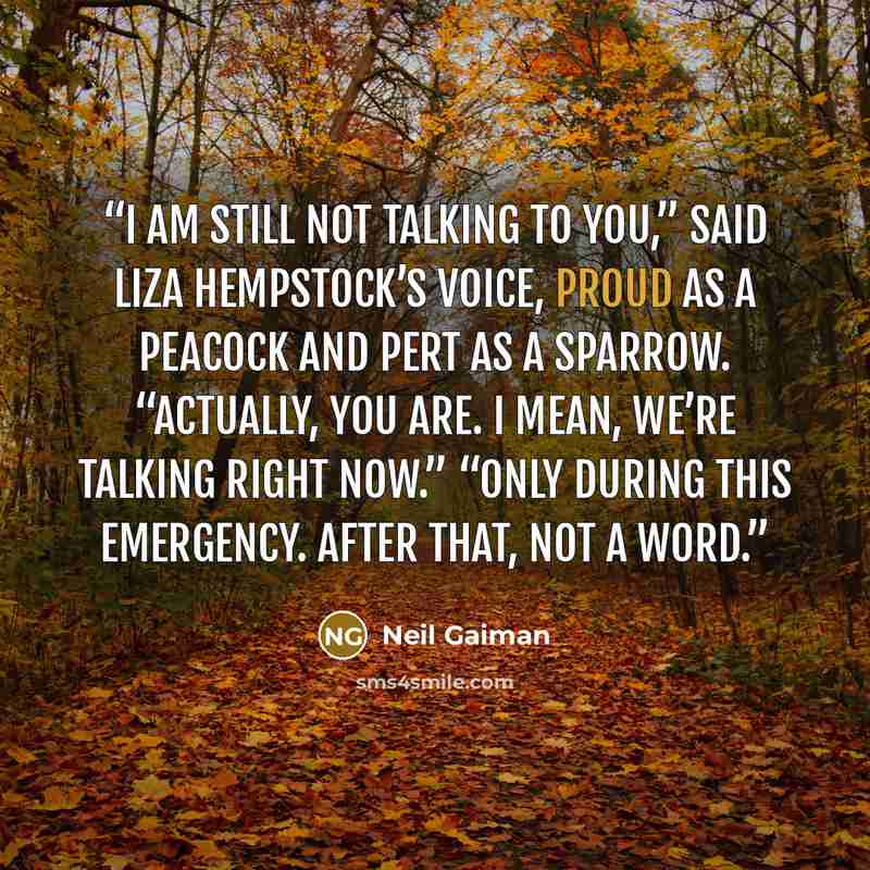 “I am still not talking to you,” said Liza Hempstock’s voice, proud as a peacock and pert as a sparrow. “Actually, you are. I mean, we’re talking right now.” “Only during this emergency. After that, not a word.” quote by Neil Gaiman