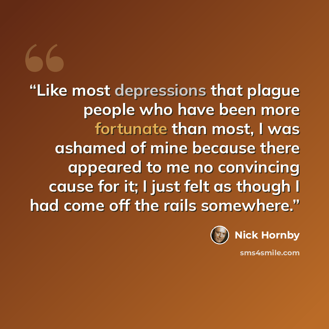 “Like most depressions that plague people who have been more fortunate than most, I was ashamed of mine because there appeared to me no convincing cause for it; I just felt as though I had come off the rails somewhere.” quote by Nick Hornby