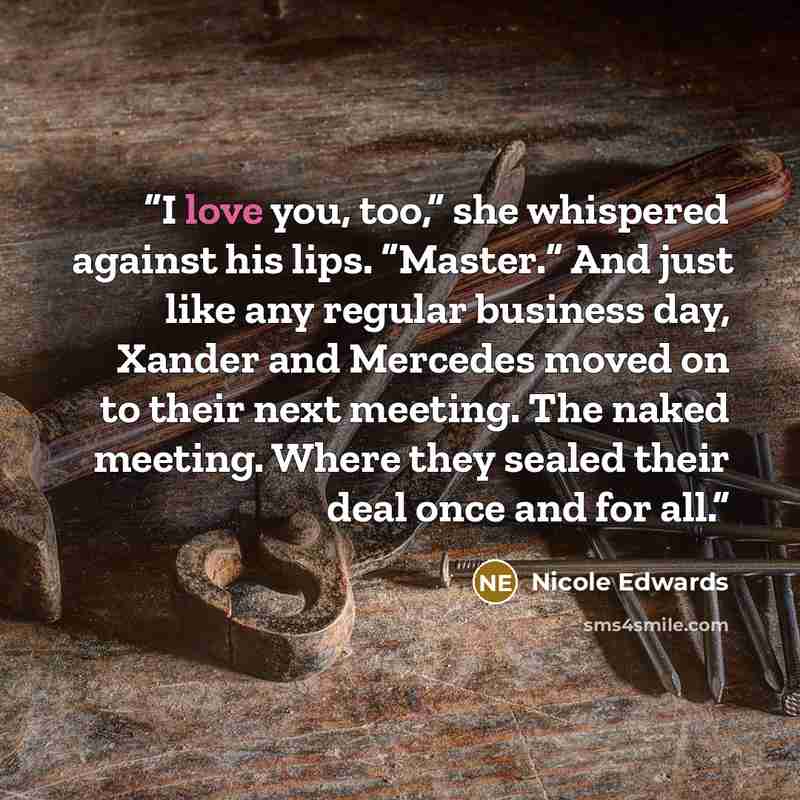 “I love you, too,” she whispered against his lips. “Master.” And just like any regular business day, Xander and Mercedes moved on to their next meeting. The naked meeting. Where they sealed their deal once and for all.” quote by Nicole Edwards