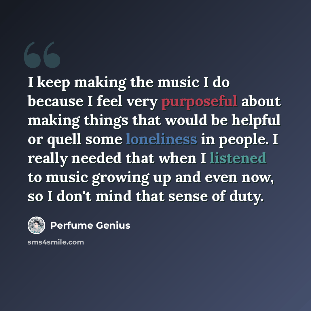 “I keep making the music I do because I feel very purposeful about making things that would be helpful or quell some loneliness in people. I really needed that when I listened to music growing up and even now, so I don't mind that sense of duty.” quote by Perfume Genius