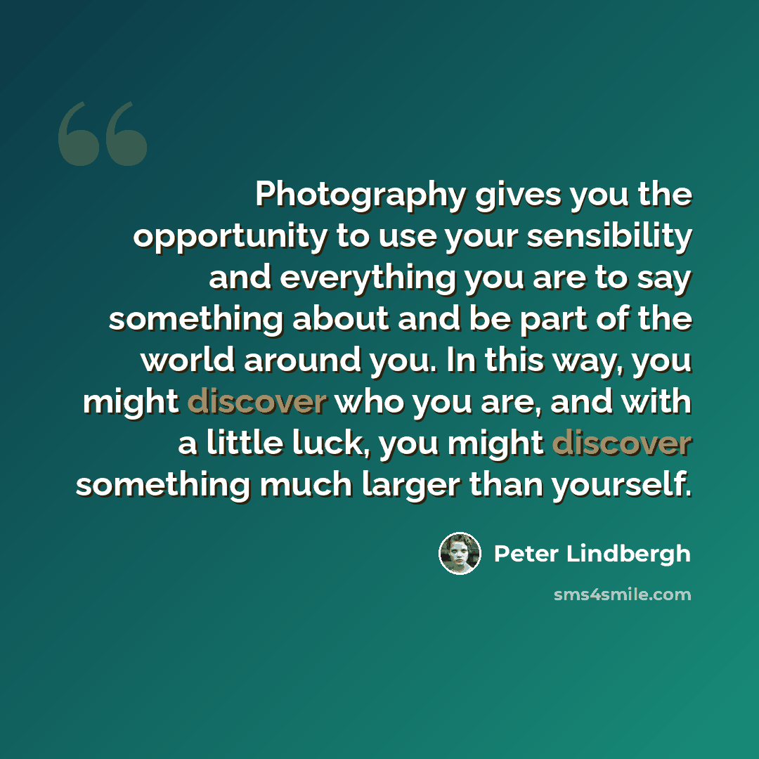 “Photography gives you the opportunity to use your sensibility and everything you are to say something about and be part of the world around you. In this way, you might discover who you are, and with a little luck, you might discover something much larger than yourself.” quote by Peter Lindbergh