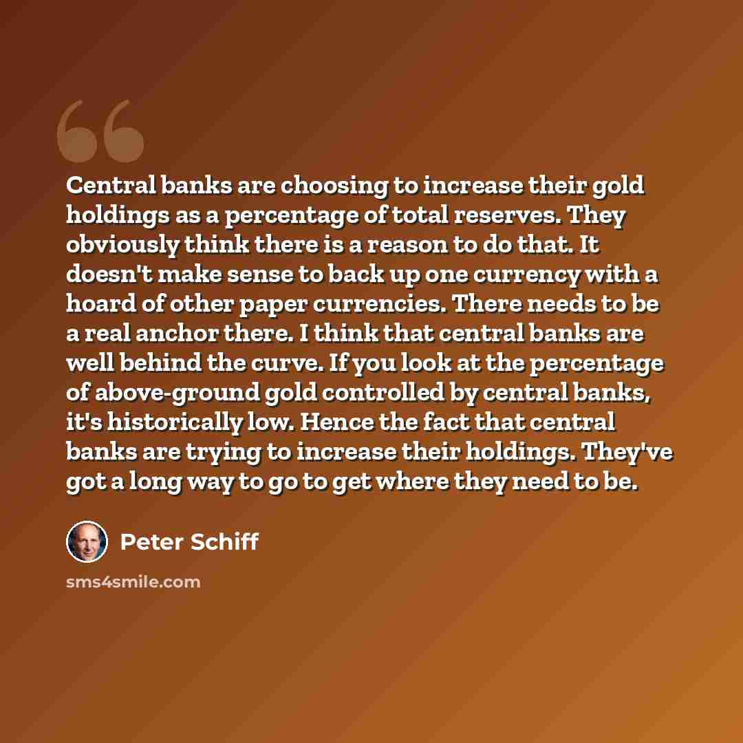 “Central banks are choosing to increase their gold holdings as a percentage of total reserves. They obviously think there is a reason to do that. It doesn't make sense to back up one currency with a hoard of other paper currencies. There needs to be a real anchor there. I think that central banks…” quote by Peter Schiff