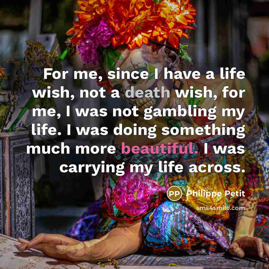 “For me, since I have a life wish, not a death wish, for me, I was not gambling my life. I was doing something much more beautiful. I was carrying my life across.” quote by Philippe Petit