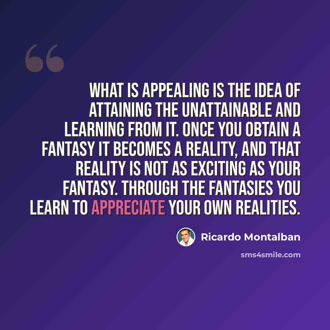 “What is appealing is the idea of attaining the unattainable and learning from it. Once you obtain a fantasy it becomes a reality, and that reality is not as exciting as your fantasy. Through the fantasies you learn to appreciate your own realities.” quote by Ricardo Montalban