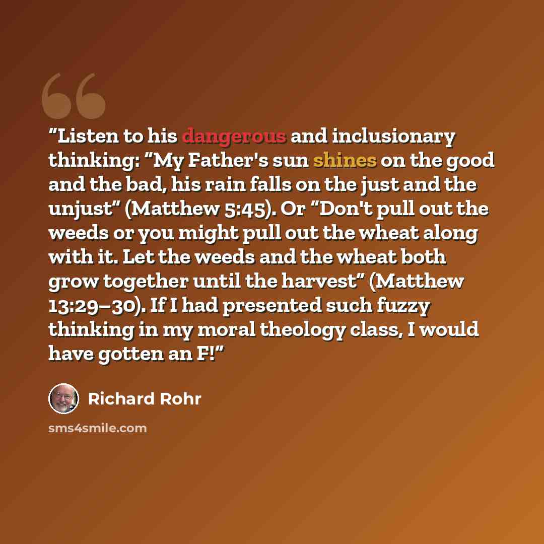 “Listen to his dangerous and inclusionary thinking: “My Father's sun shines on the good and the bad, his rain falls on the just and the unjust” (Matthew 5:45). Or “Don't pull out the weeds or you might pull out the wheat along with it. Let the weeds and the wheat both grow together until the…” quote by Richard Rohr