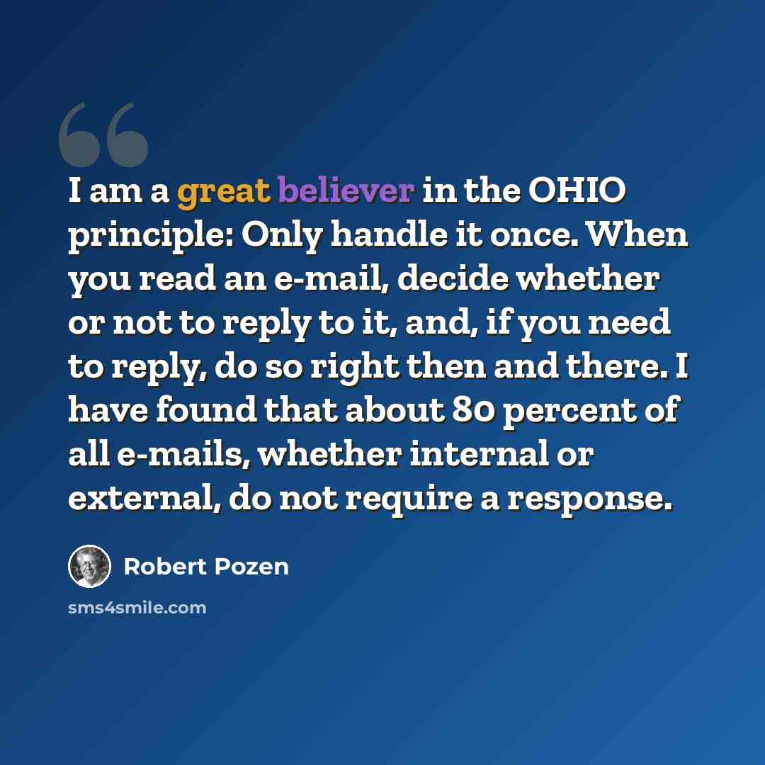 “I am a great believer in the OHIO principle: Only handle it once. When you read an e-mail, decide whether or not to reply to it, and, if you need to reply, do so right then and there. I have found that about 80 percent of all e-mails, whether internal or external, do not require a response.” quote by Robert Pozen