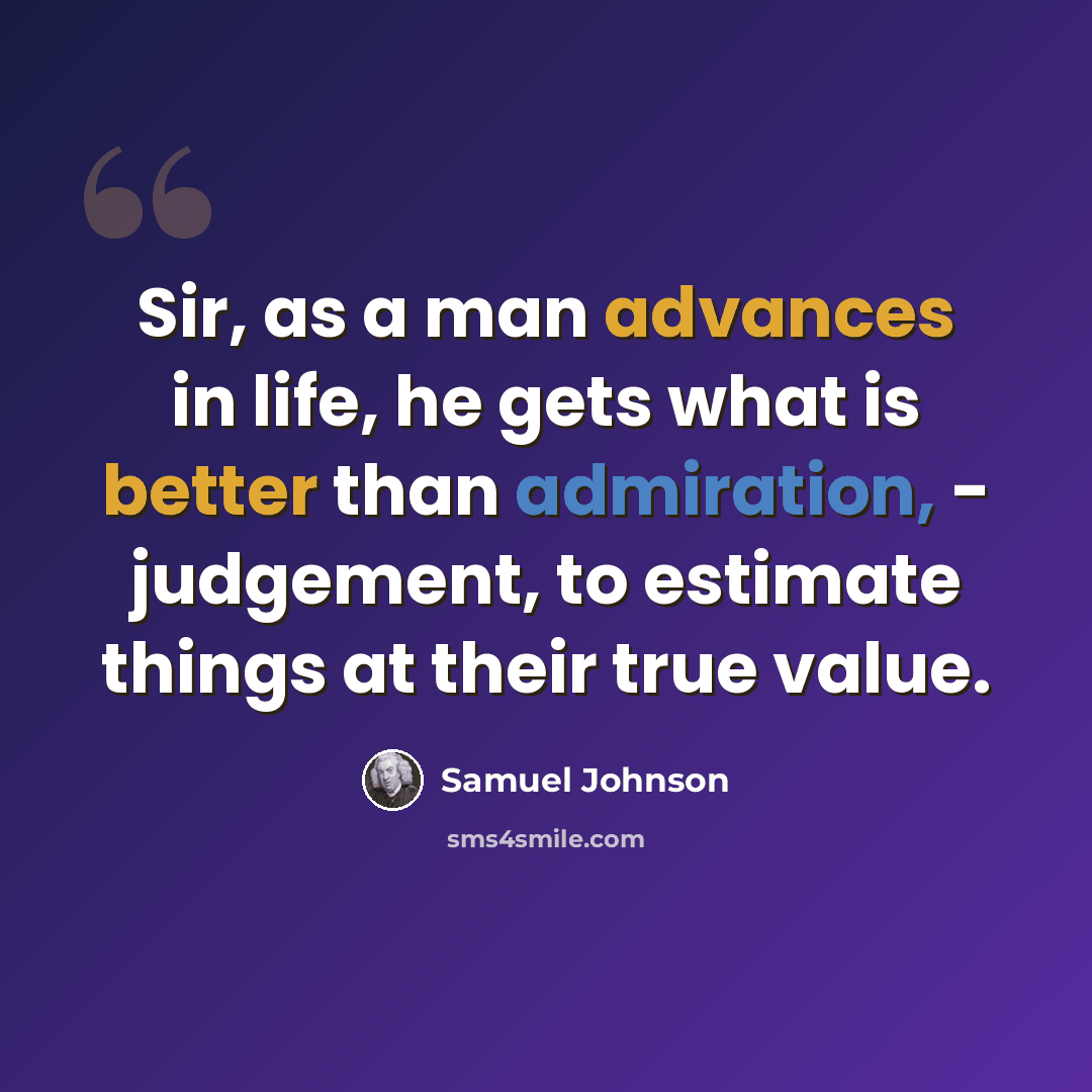 “Sir, as a man advances in life, he gets what is better than admiration, - judgement, to estimate things at their true value.” quote by Samuel Johnson