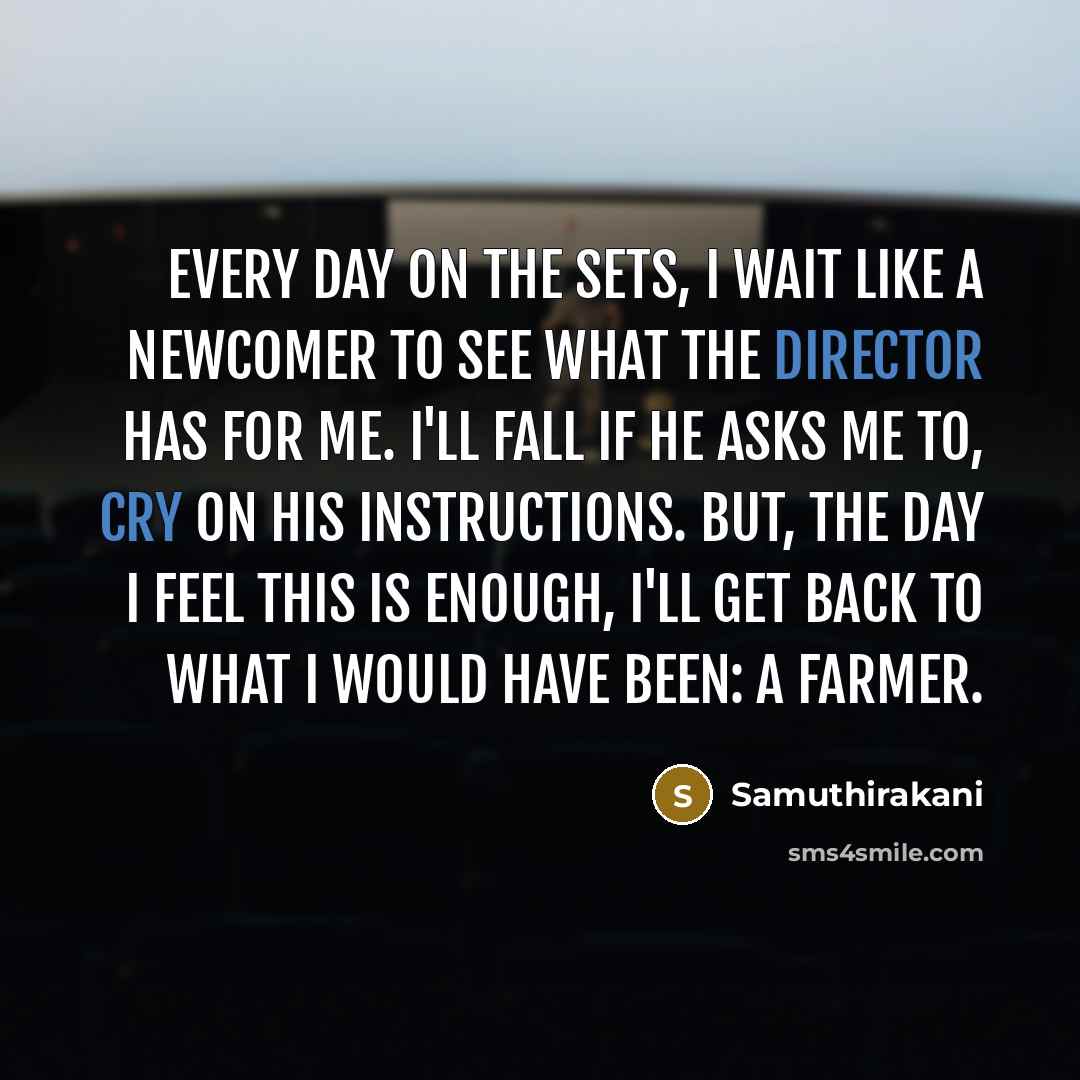 “Every day on the sets, I wait like a newcomer to see what the director has for me. I'll fall if he asks me to, cry on his instructions. But, the day I feel this is enough, I'll get back to what I would have been: a farmer.” quote by Samuthirakani
