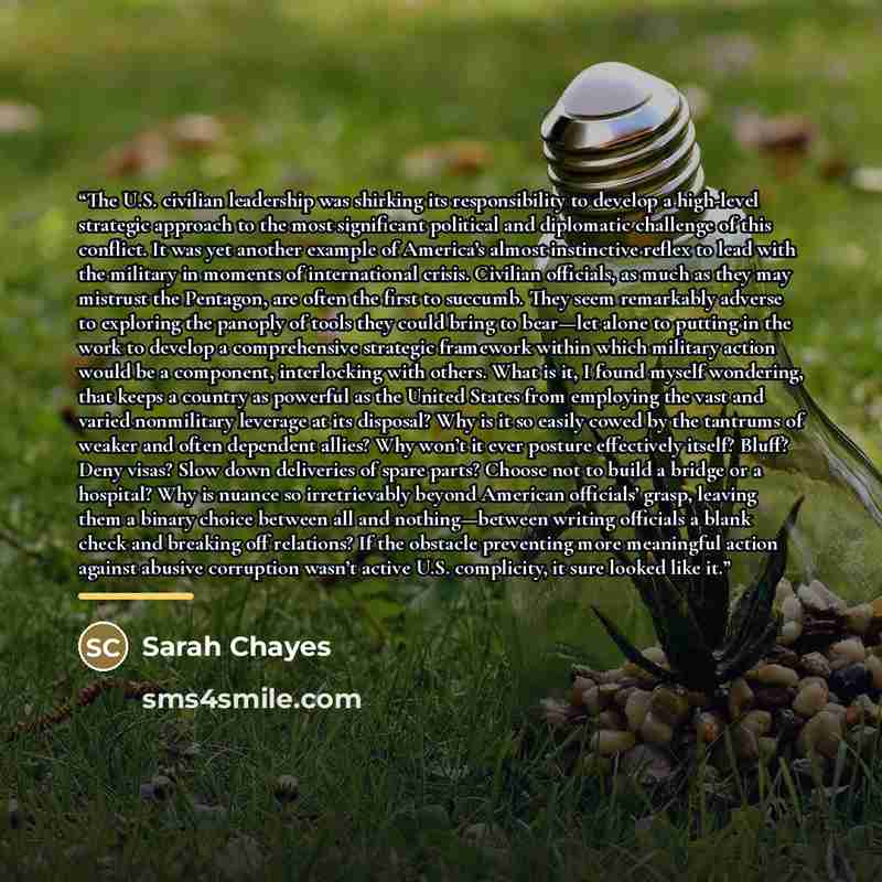“The U.S. civilian leadership was shirking its responsibility to develop a high-level strategic approach to the most significant political and diplomatic challenge of this conflict. It was yet another example of America’s almost instinctive reflex to lead with the military in moments of…” quote by Sarah Chayes