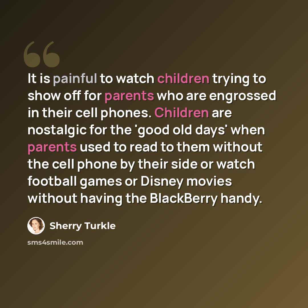 “It is painful to watch children trying to show off for parents who are engrossed in their cell phones. Children are nostalgic for the 'good old days' when parents used to read to them without the cell phone by their side or watch football games or Disney movies without having the BlackBerry handy.” quote by Sherry Turkle