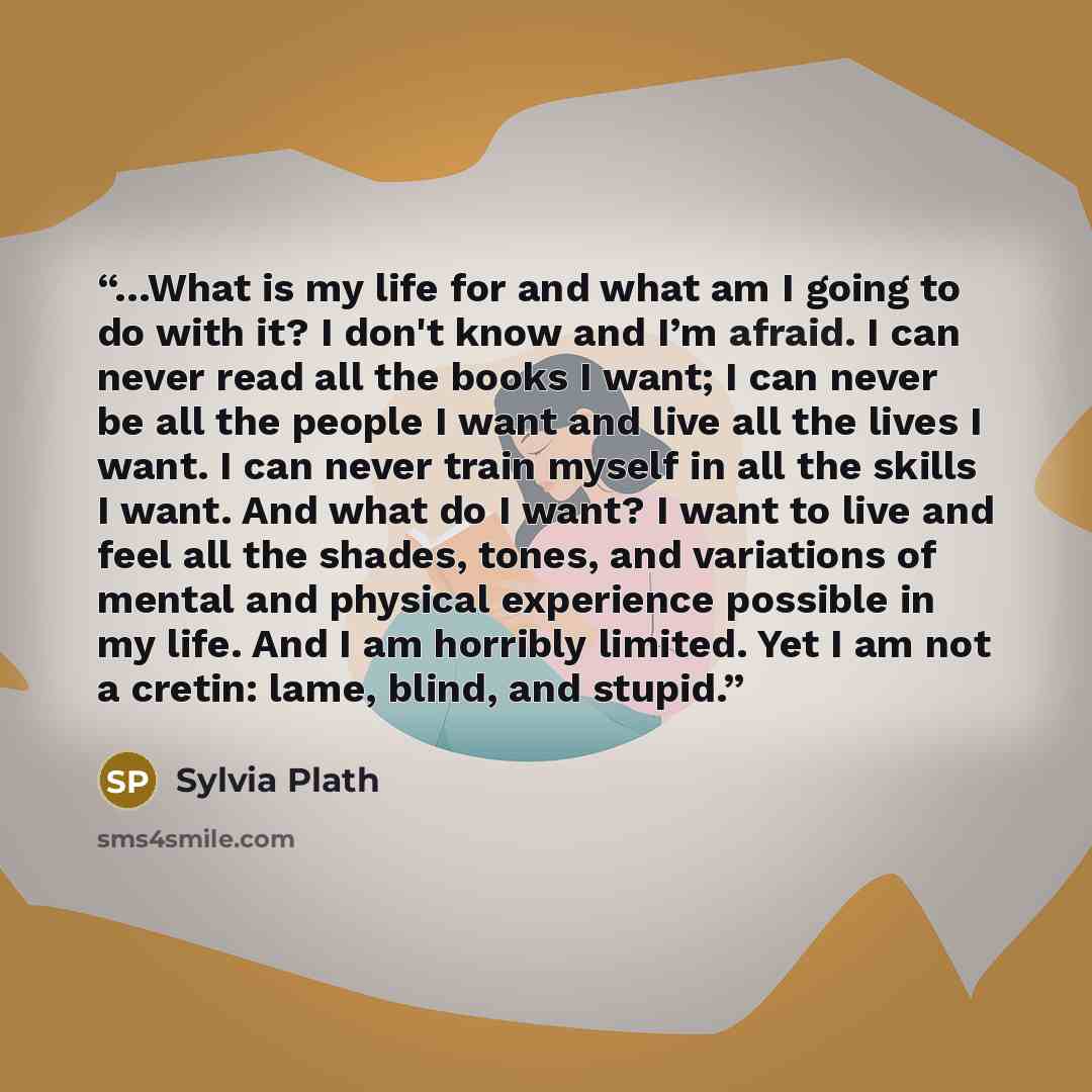 “…What is my life for and what am I going to do with it? I don't know and I’m afraid. I can never read all the books I want; I can never be all the people I want and live all the lives I want. I can never train myself in all the skills I want. And what do I want? I want to live and feel all the…” quote by Sylvia Plath