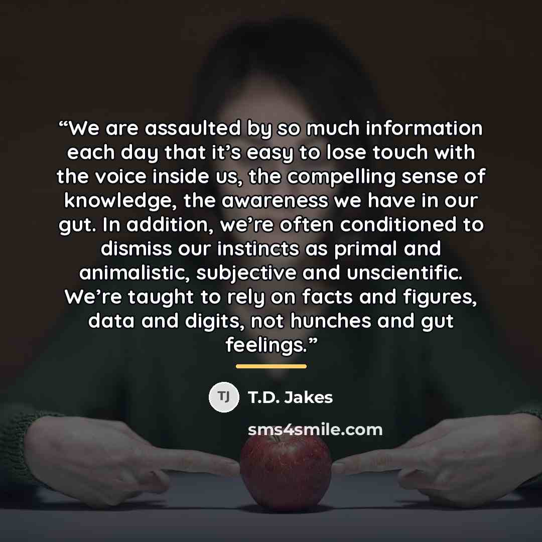 “We are assaulted by so much information each day that it’s easy to lose touch with the voice inside us, the compelling sense of knowledge, the awareness we have in our gut. In addition, we’re often conditioned to dismiss our instincts as primal and animalistic, subjective and unscientific. We’re…” quote by T.D. Jakes