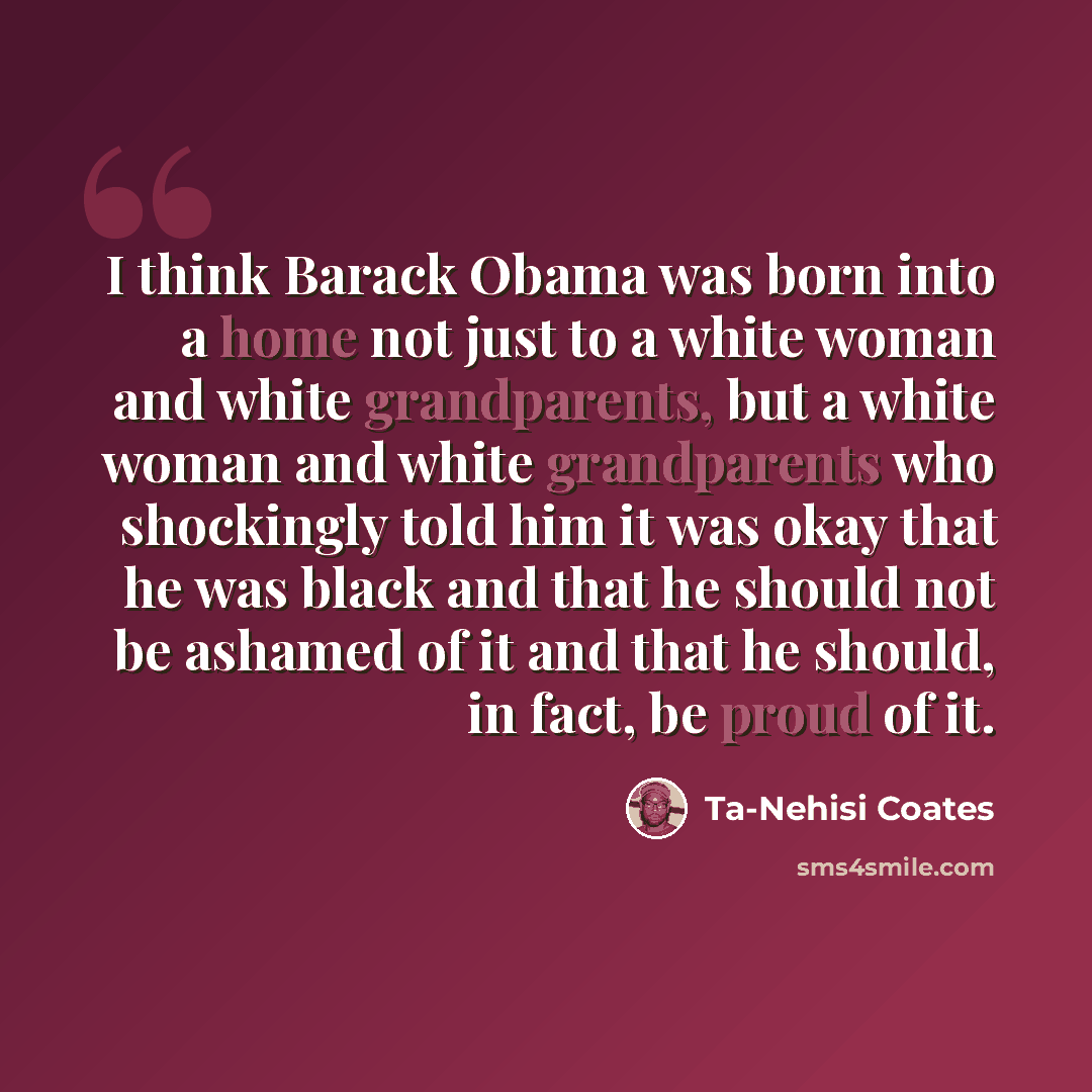 “I think Barack Obama was born into a home not just to a white woman and white grandparents, but a white woman and white grandparents who shockingly told him it was okay that he was black and that he should not be ashamed of it and that he should, in fact, be proud of it.” quote by Ta-Nehisi Coates
