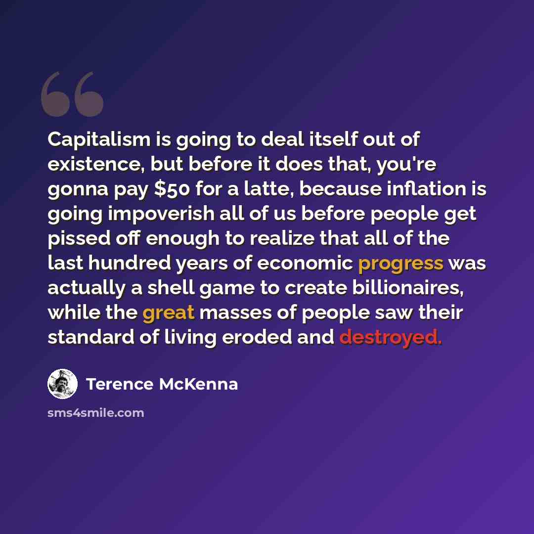 “Capitalism is going to deal itself out of existence, but before it does that, you're gonna pay $50 for a latte, because inflation is going impoverish all of us before people get pissed off enough to realize that all of the last hundred years of economic progress was actually a shell game to create…” quote by Terence McKenna