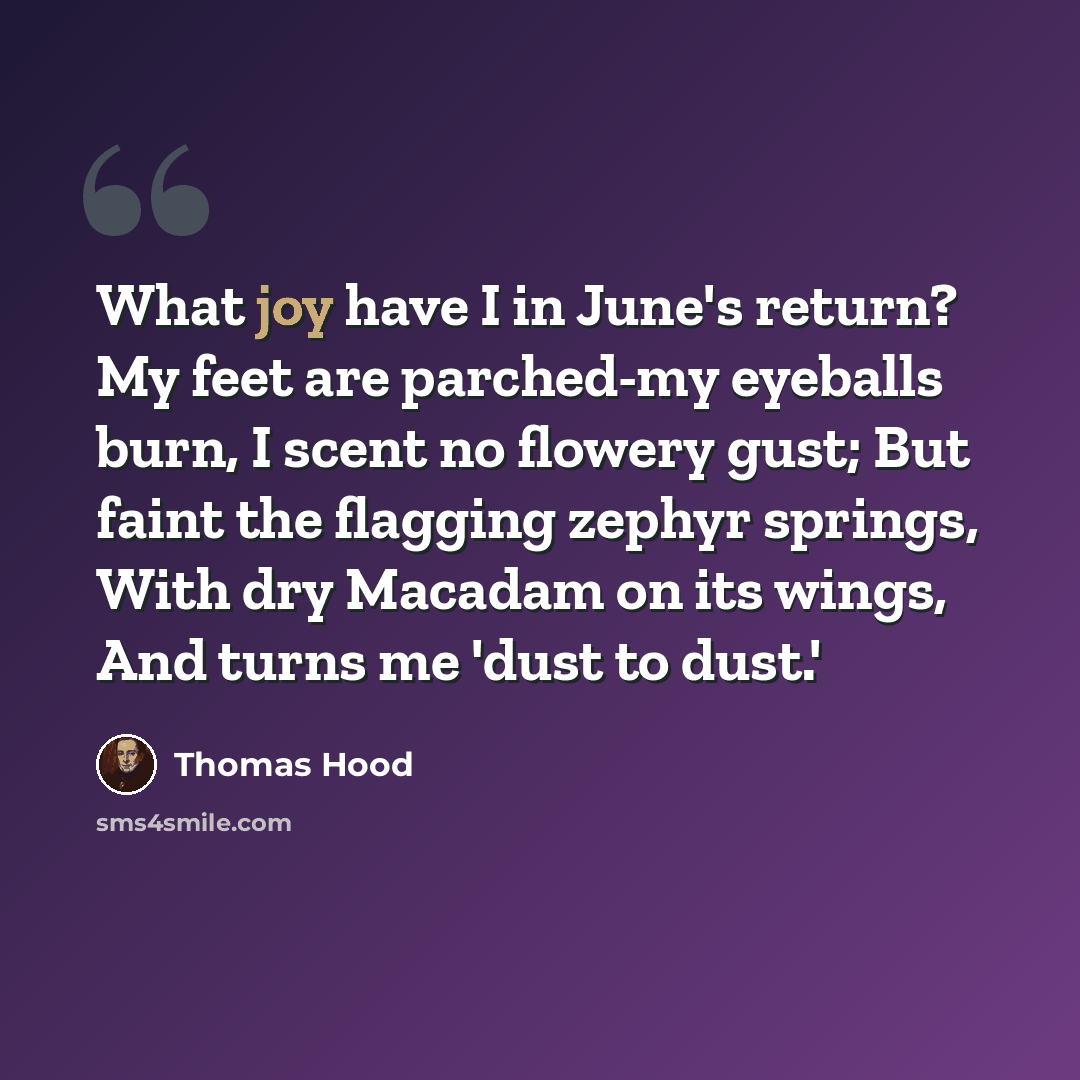 “What joy have I in June's return? My feet are parched-my eyeballs burn, I scent no flowery gust; But faint the flagging zephyr springs, With dry Macadam on its wings, And turns me 'dust to dust.'” quote by Thomas Hood