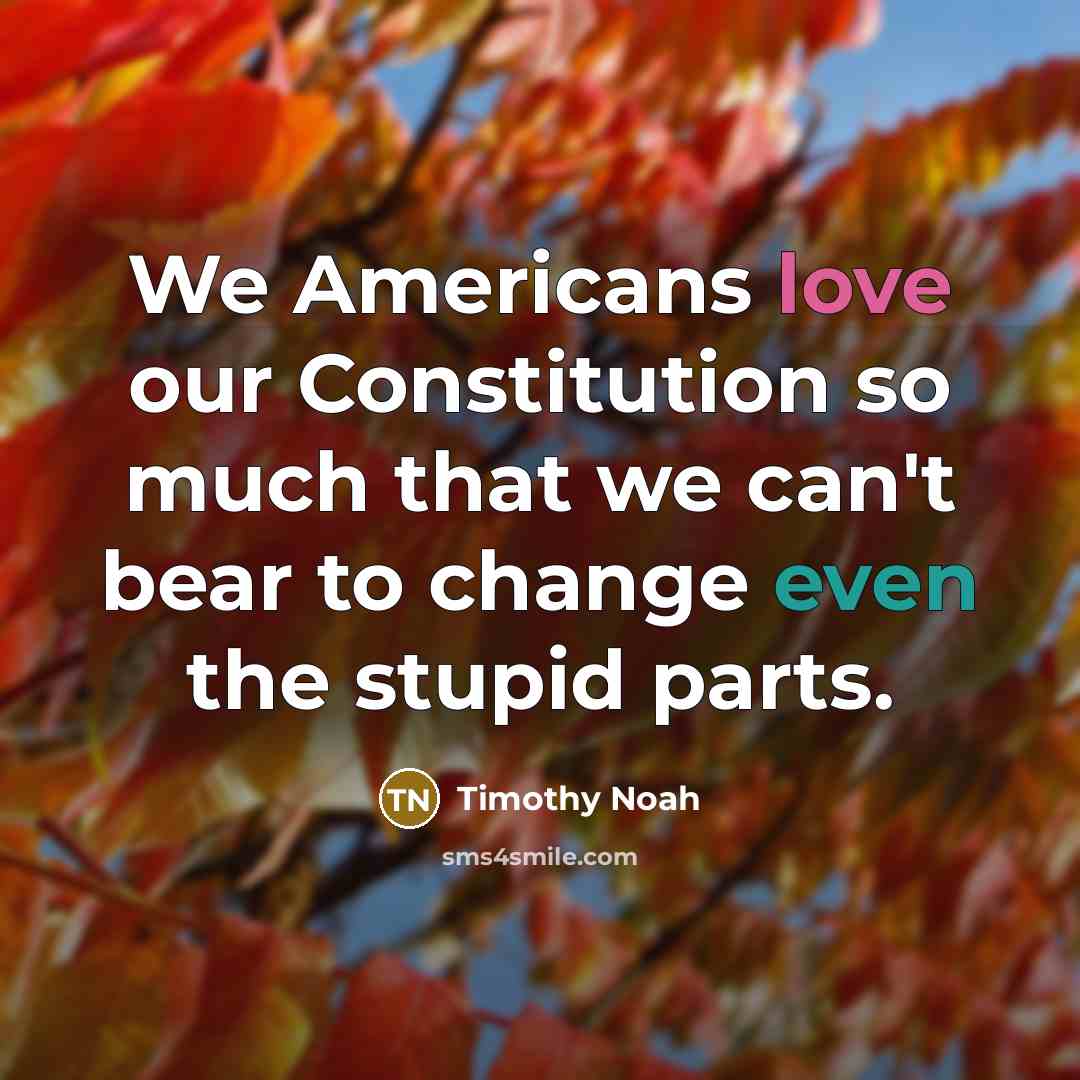 “We Americans love our Constitution so much that we can't bear to change even the stupid parts.” quote by Timothy Noah