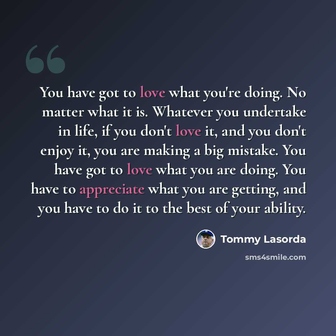 “You have got to love what you're doing. No matter what it is. Whatever you undertake in life, if you don't love it, and you don't enjoy it, you are making a big mistake. You have got to love what you are doing. You have to appreciate what you are getting, and you have to do it to the best of your…” quote by Tommy Lasorda