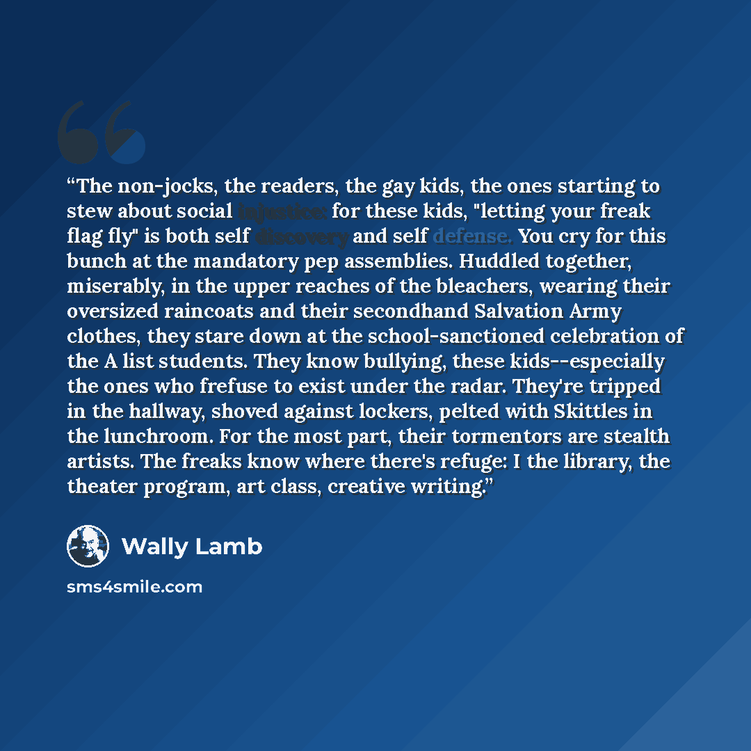 “The non-jocks, the readers, the gay kids, the ones starting to stew about social injustice: for these kids, "letting your freak flag fly" is both self discovery and self defense. You cry for this bunch at the mandatory pep assemblies. Huddled together, miserably, in the upper reaches of the…” quote by Wally Lamb