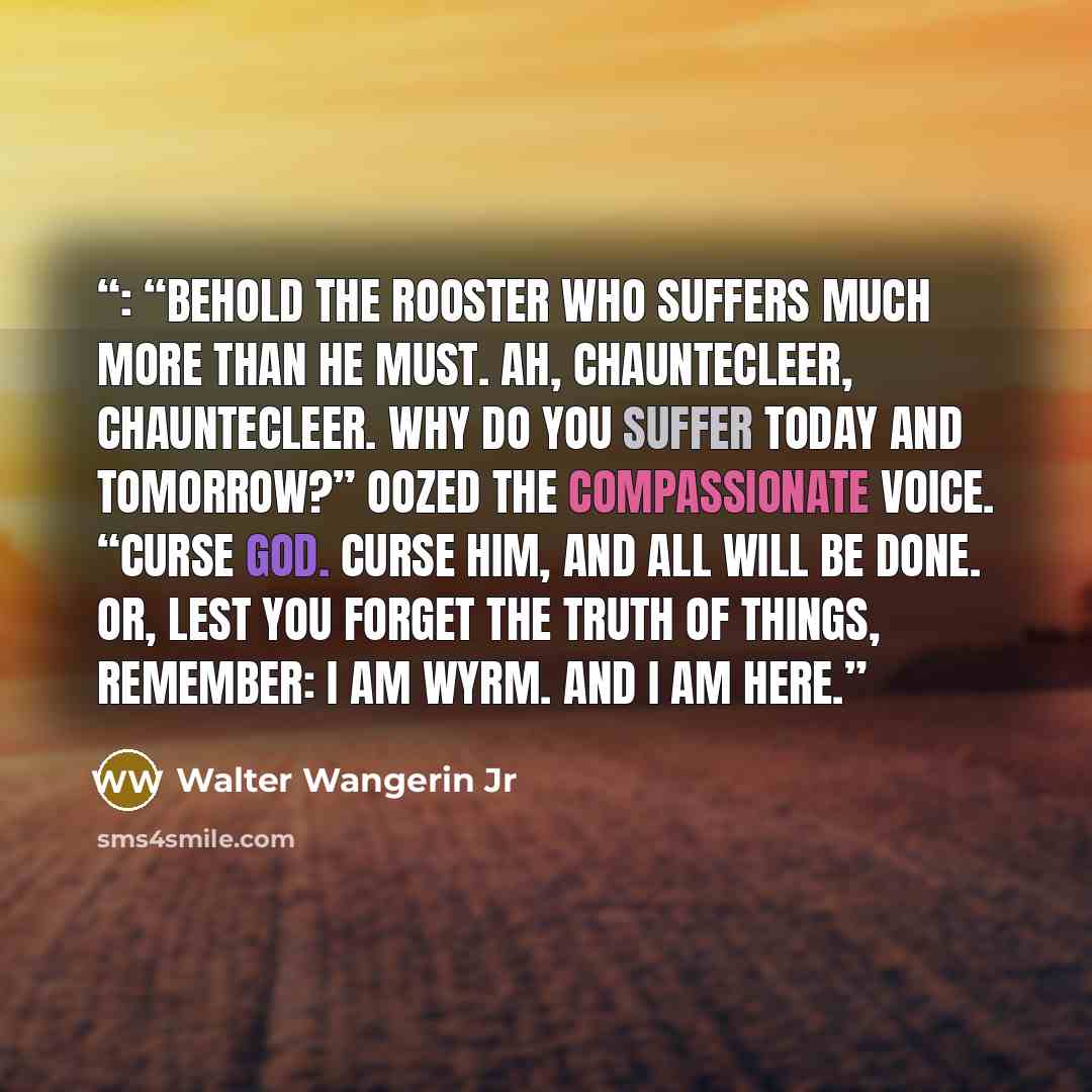 “: “Behold the Rooster who suffers much more than he must. Ah, Chauntecleer, Chauntecleer. Why do you suffer today and tomorrow?” oozed the compassionate voice. “Curse God. Curse him, and all will be done. Or, lest you forget the truth of things, remember: I am Wyrm. And I am here.” quote by Walter Wangerin Jr