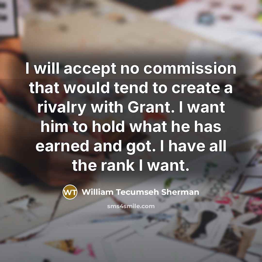 “I will accept no commission that would tend to create a rivalry with Grant. I want him to hold what he has earned and got. I have all the rank I want.” quote by William Tecumseh Sherman