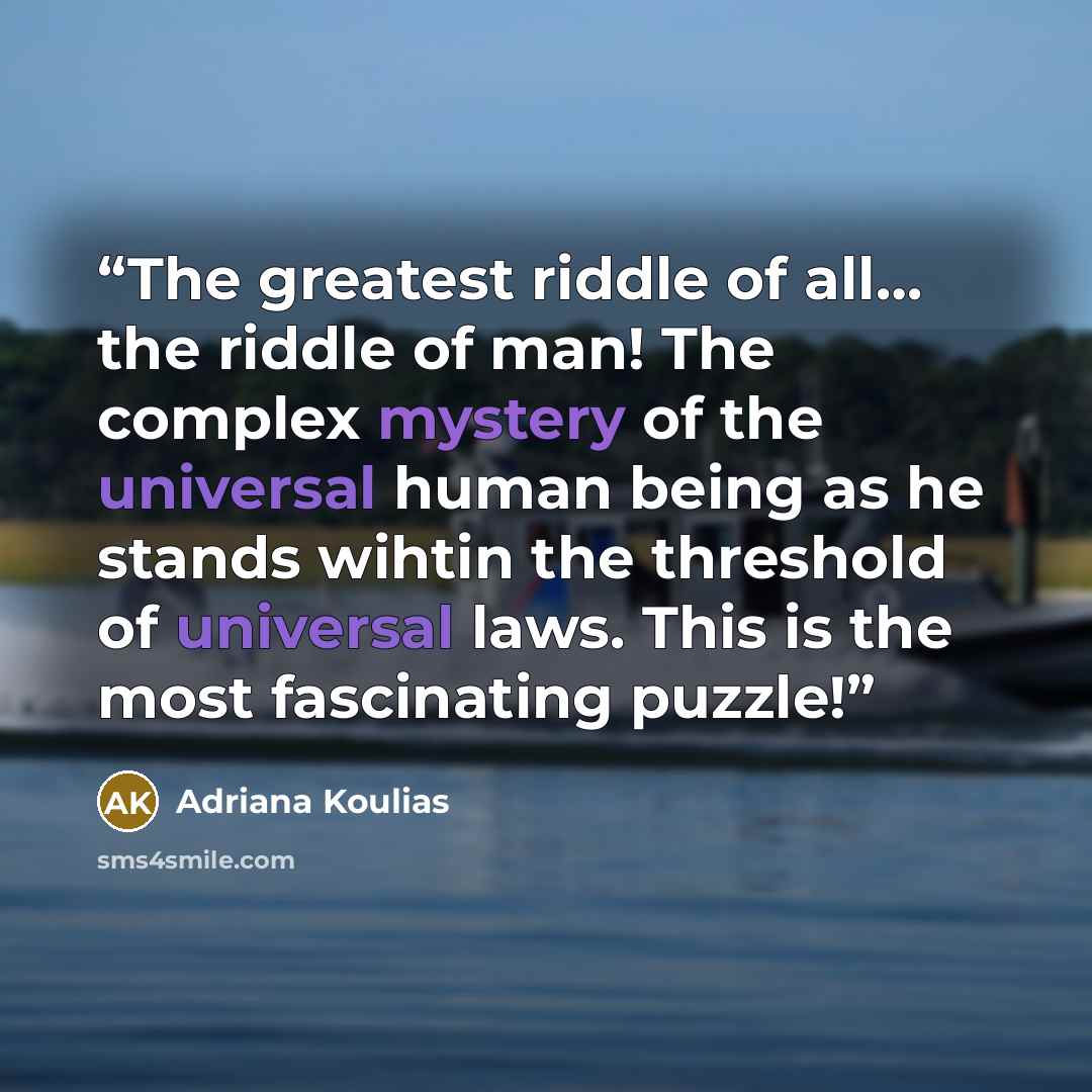 “The greatest riddle of all… the riddle of man! The complex mystery of the universal human being as he stands wihtin the threshold of universal laws. This is the most fascinating puzzle!” quote by Adriana Koulias