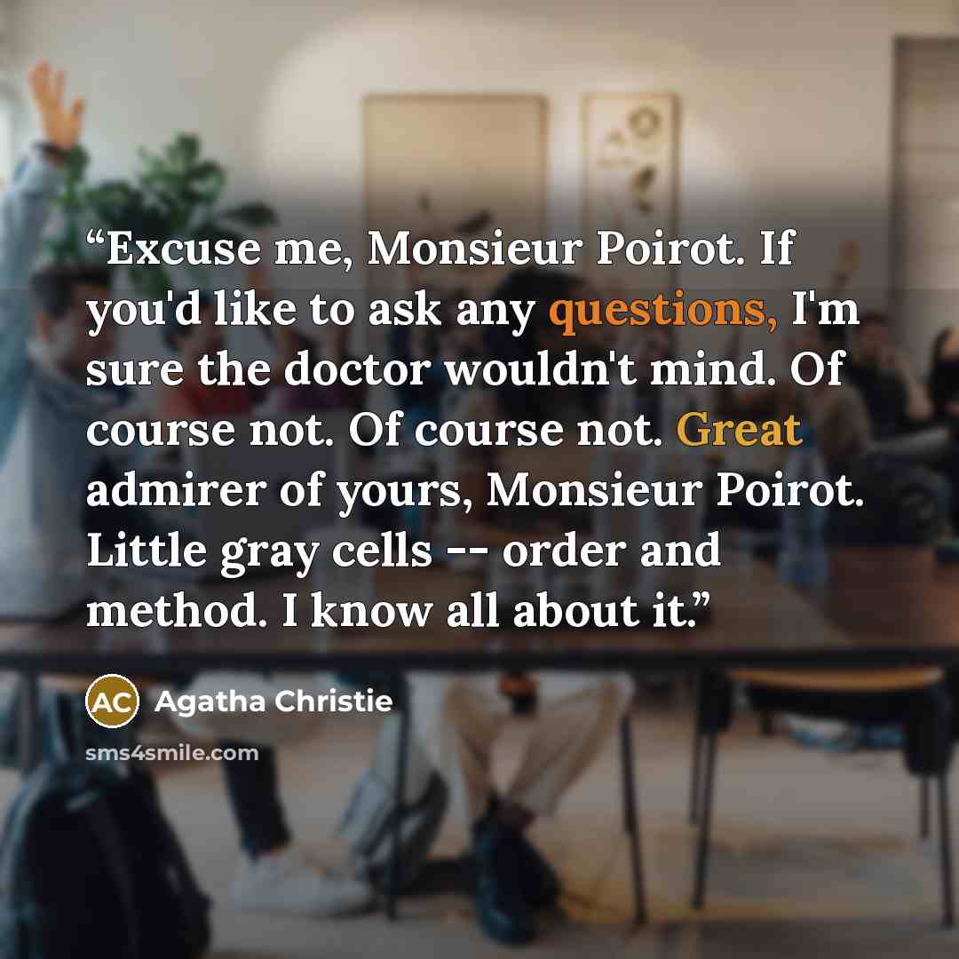 “Excuse me, Monsieur Poirot. If you'd like to ask any questions, I'm sure the doctor wouldn't mind. Of course not. Of course not. Great admirer of yours, Monsieur Poirot. Little gray cells -- order and method. I know all about it.” quote by Agatha Christie
