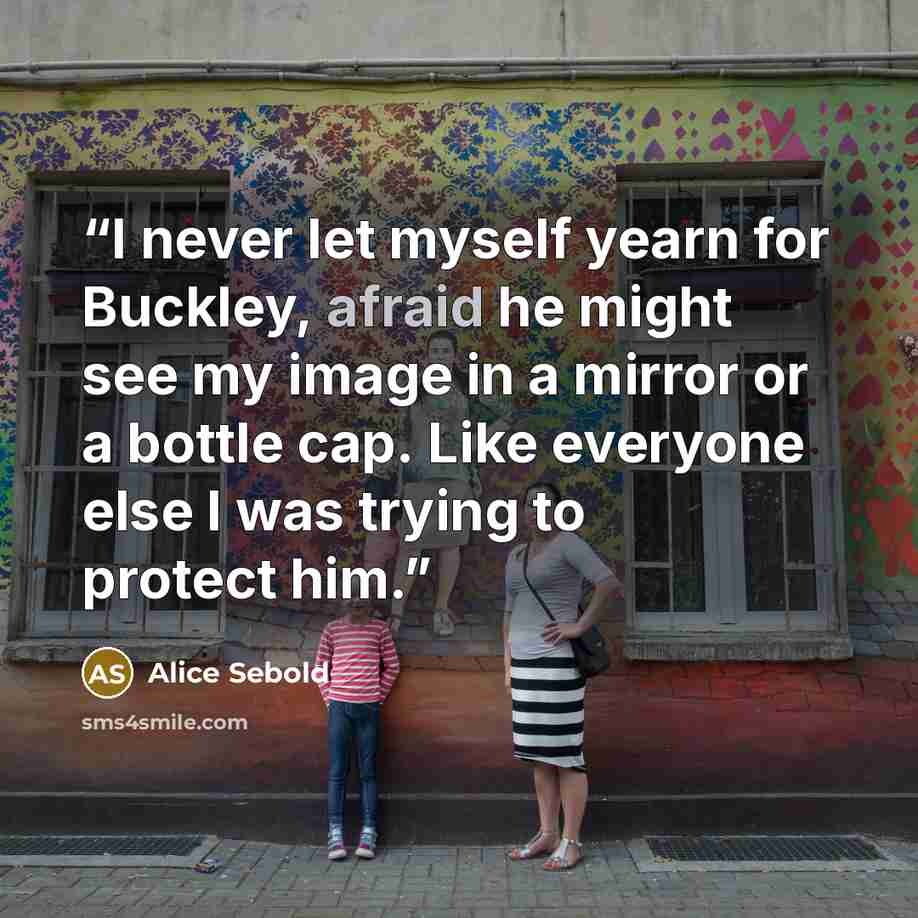 “I never let myself yearn for Buckley, afraid he might see my image in a mirror or a bottle cap. Like everyone else I was trying to protect him.” quote by Alice Sebold