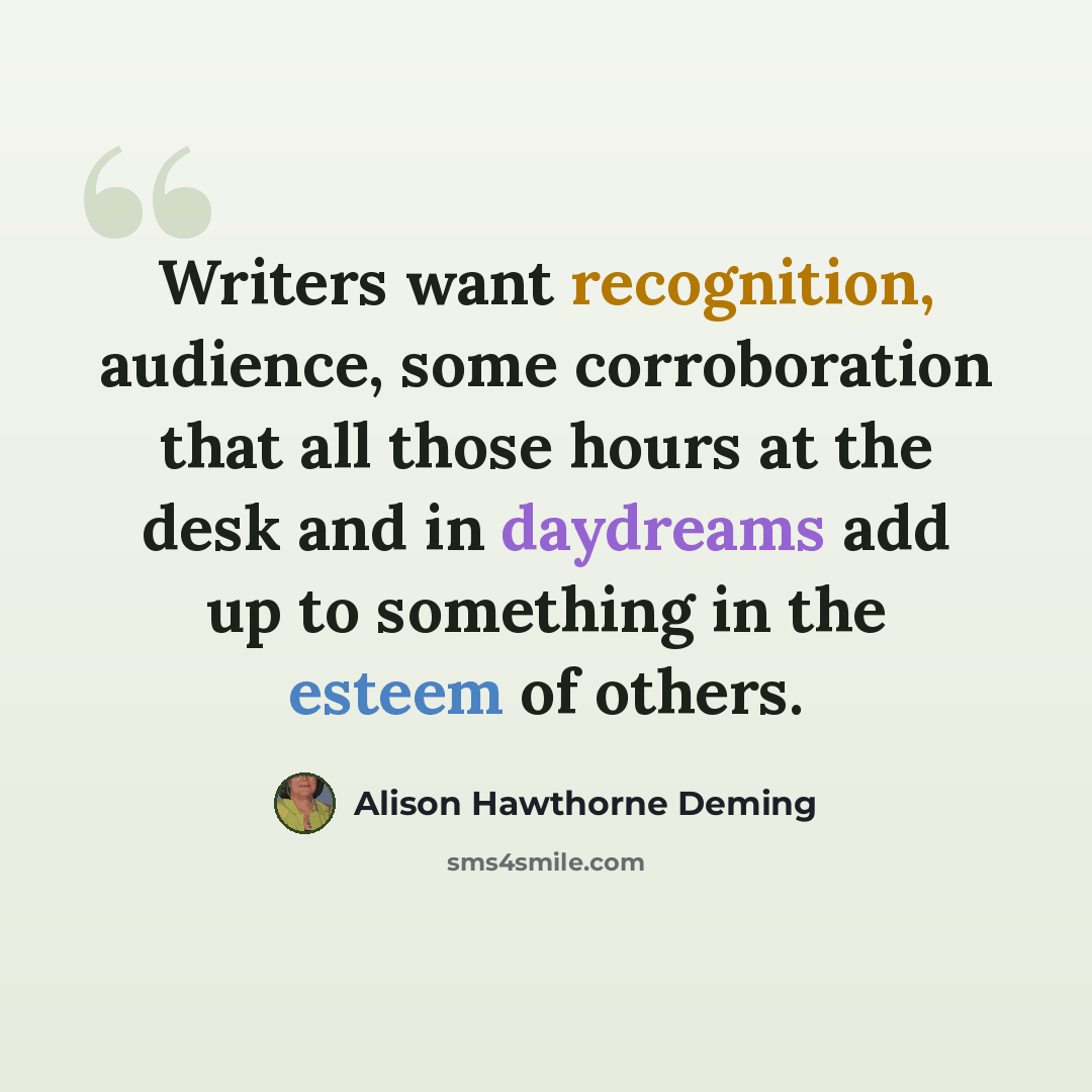 “Writers want recognition, audience, some corroboration that all those hours at the desk and in daydreams add up to something in the esteem of others.” quote by Alison Hawthorne Deming