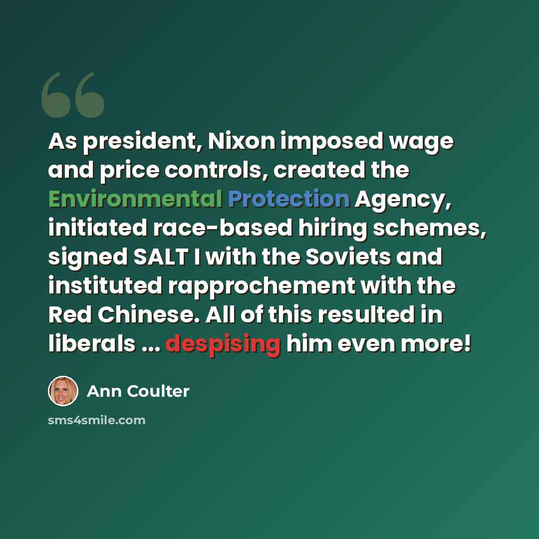 “As president, Nixon imposed wage and price controls, created the Environmental Protection Agency, initiated race-based hiring schemes, signed SALT I with the Soviets and instituted rapprochement with the Red Chinese. All of this resulted in liberals ... despising him even more!” quote by Ann Coulter