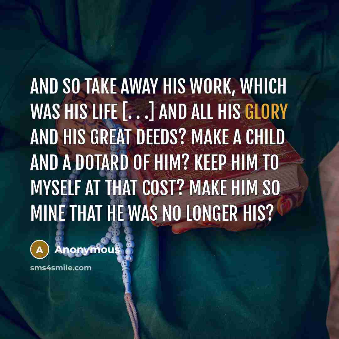 “And so take away his work, which was his life [. . .] and all his glory and his great deeds? Make a child and a dotard of him? Keep him to myself at that cost? Make him so mine that he was no longer his?” quote by Anonymous