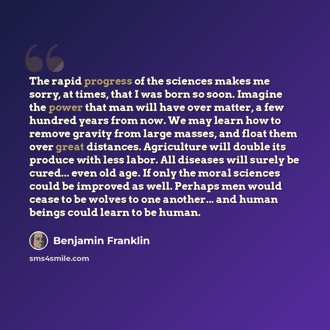 “The rapid progress of the sciences makes me sorry, at times, that I was born so soon. Imagine the power that man will have over matter, a few hundred years from now. We may learn how to remove gravity from large masses, and float them over great distances. Agriculture will double its produce with…” quote by Benjamin Franklin