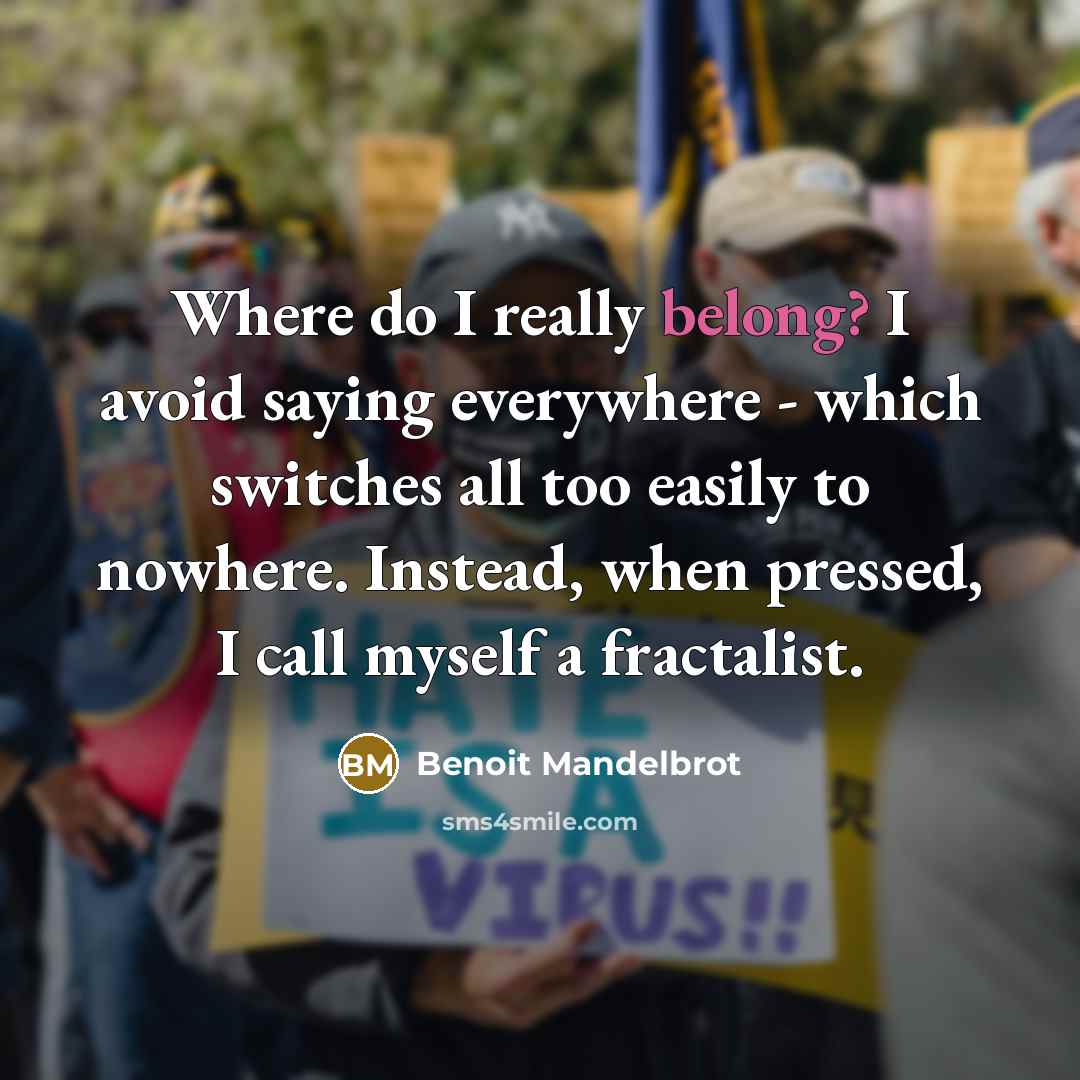 “Where do I really belong? I avoid saying everywhere - which switches all too easily to nowhere. Instead, when pressed, I call myself a fractalist.” quote by Benoit Mandelbrot