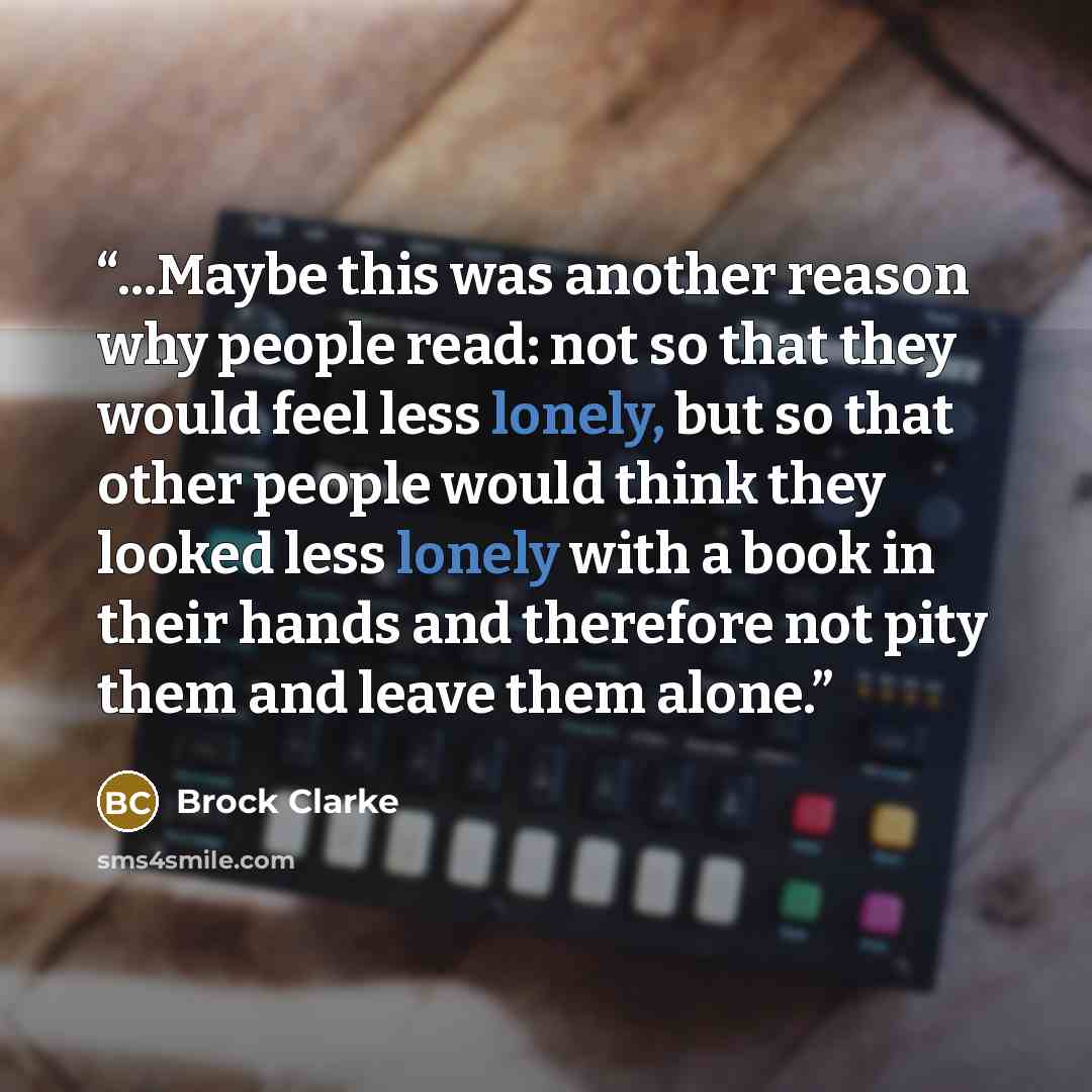 “...Maybe this was another reason why people read: not so that they would feel less lonely, but so that other people would think they looked less lonely with a book in their hands and therefore not pity them and leave them alone.” quote by Brock Clarke