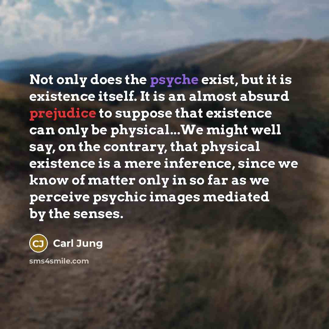 “Not only does the psyche exist, but it is existence itself. It is an almost absurd prejudice to suppose that existence can only be physical...We might well say, on the contrary, that physical existence is a mere inference, since we know of matter only in so far as we perceive psychic images…” quote by Carl Jung
