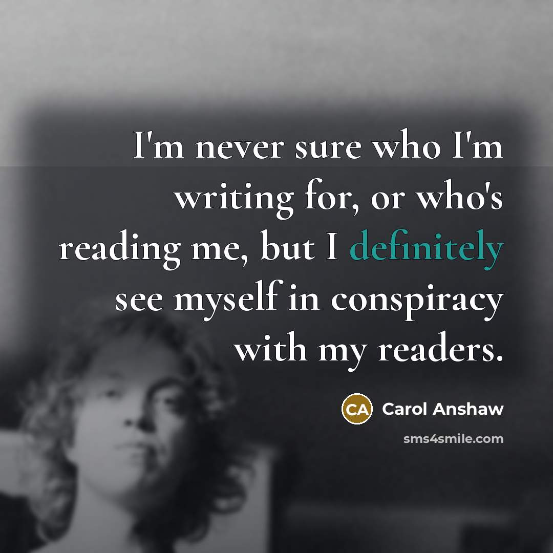 “I'm never sure who I'm writing for, or who's reading me, but I definitely see myself in conspiracy with my readers.” quote by Carol Anshaw