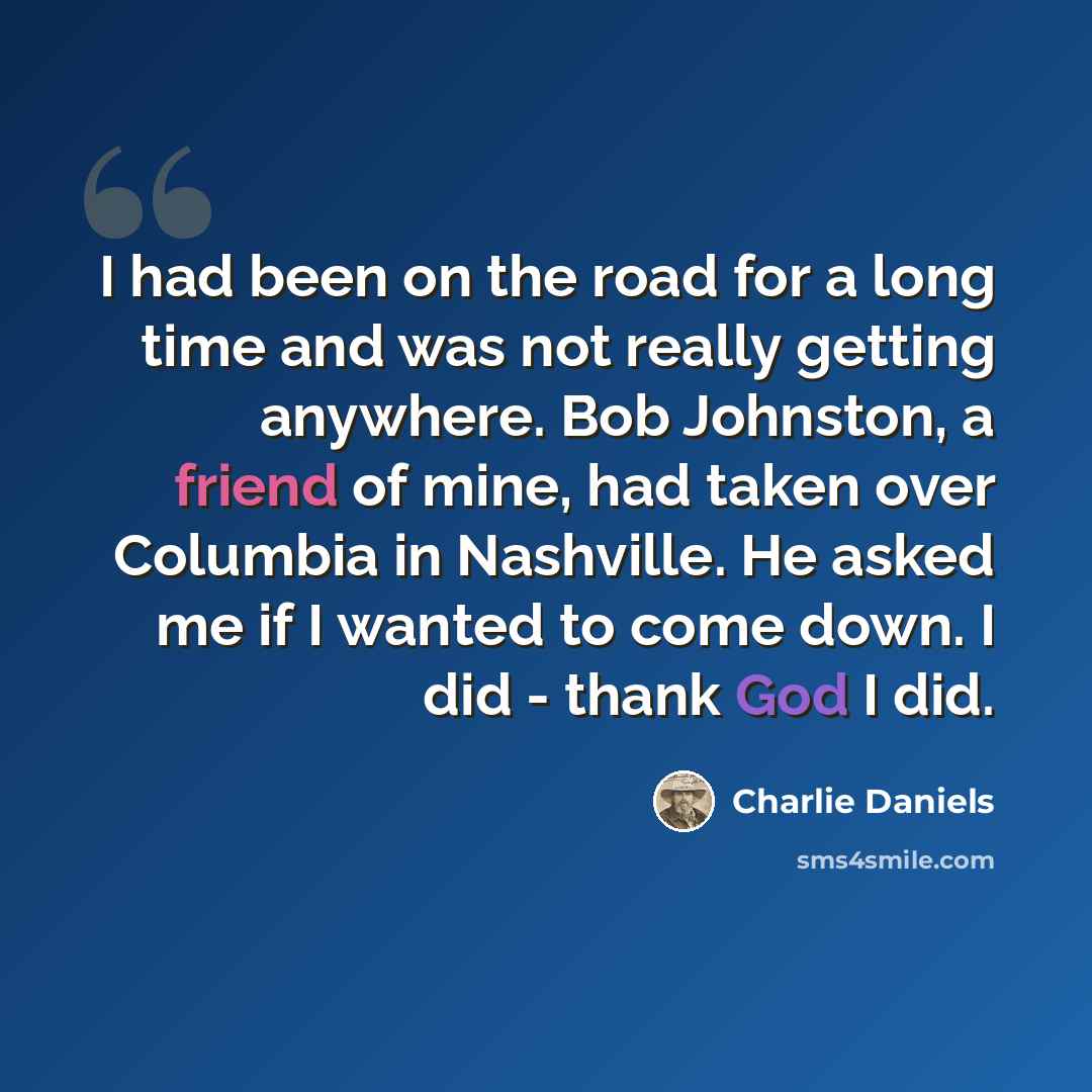 “I had been on the road for a long time and was not really getting anywhere. Bob Johnston, a friend of mine, had taken over Columbia in Nashville. He asked me if I wanted to come down. I did - thank God I did.” quote by Charlie Daniels
