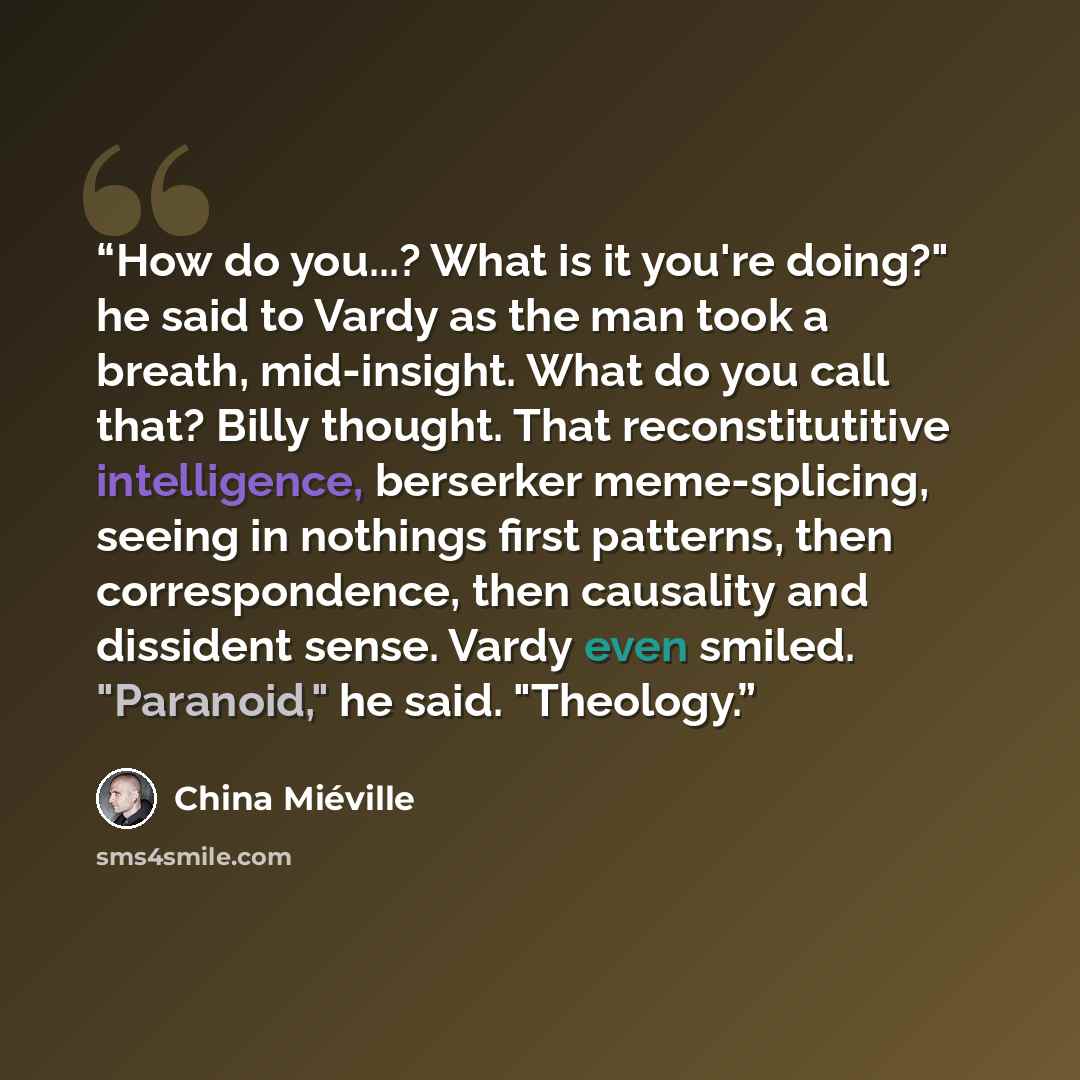 “How do you...? What is it you're doing?" he said to Vardy as the man took a breath, mid-insight. What do you call that? Billy thought. That reconstitutitive intelligence, berserker meme-splicing, seeing in nothings first patterns, then correspondence, then causality and dissident sense. Vardy even…” quote by China Miéville