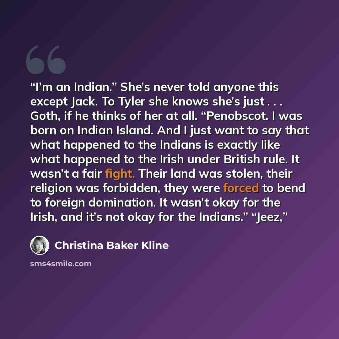 “I’m an Indian.” She’s never told anyone this except Jack. To Tyler she knows she’s just . . . Goth, if he thinks of her at all. “Penobscot. I was born on Indian Island. And I just want to say that what happened to the Indians is exactly like what happened to the Irish under British rule. It wasn’t…” quote by Christina Baker Kline