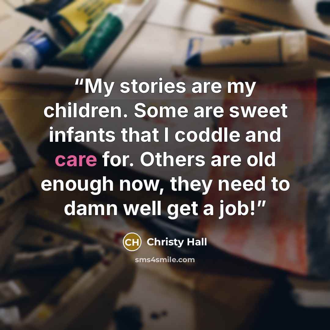 “My stories are my children. Some are sweet infants that I coddle and care for. Others are old enough now, they need to damn well get a job!” quote by Christy Hall