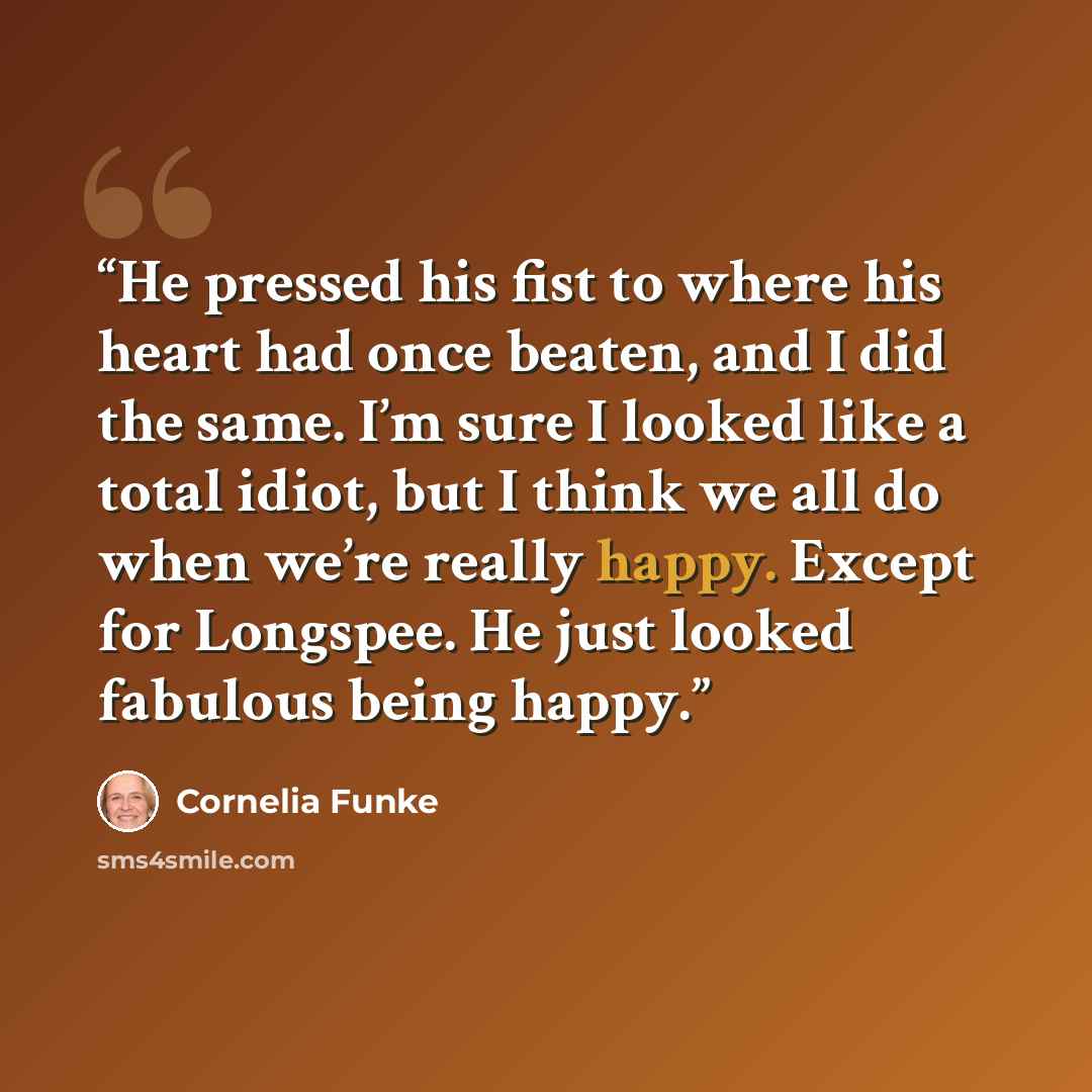 “He pressed his fist to where his heart had once beaten, and I did the same. I’m sure I looked like a total idiot, but I think we all do when we’re really happy. Except for Longspee. He just looked fabulous being happy.” quote by Cornelia Funke
